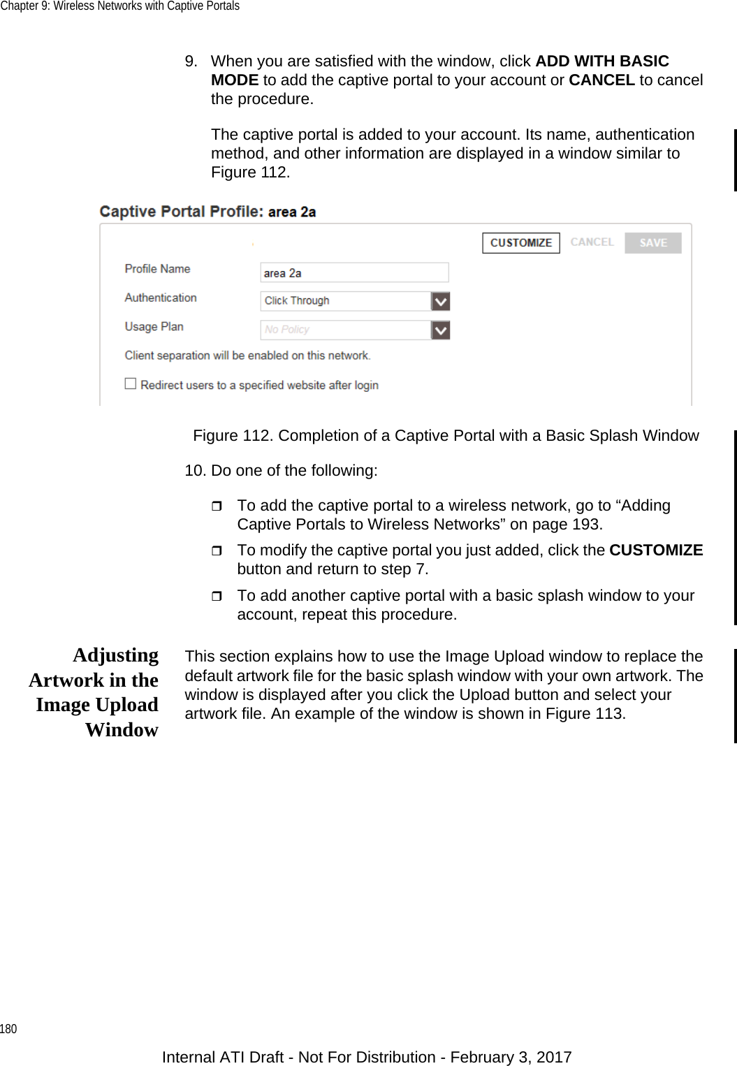 Chapter 9: Wireless Networks with Captive Portals1809. When you are satisfied with the window, click ADD WITH BASIC MODE to add the captive portal to your account or CANCEL to cancel the procedure.The captive portal is added to your account. Its name, authentication method, and other information are displayed in a window similar to Figure 112.Figure 112. Completion of a Captive Portal with a Basic Splash Window10. Do one of the following:To add the captive portal to a wireless network, go to “Adding Captive Portals to Wireless Networks” on page 193.To modify the captive portal you just added, click the CUSTOMIZE button and return to step 7.To add another captive portal with a basic splash window to your account, repeat this procedure.AdjustingArtwork in theImage UploadWindowThis section explains how to use the Image Upload window to replace the default artwork file for the basic splash window with your own artwork. The window is displayed after you click the Upload button and select your artwork file. An example of the window is shown in Figure 113.Internal ATI Draft - Not For Distribution - February 3, 2017