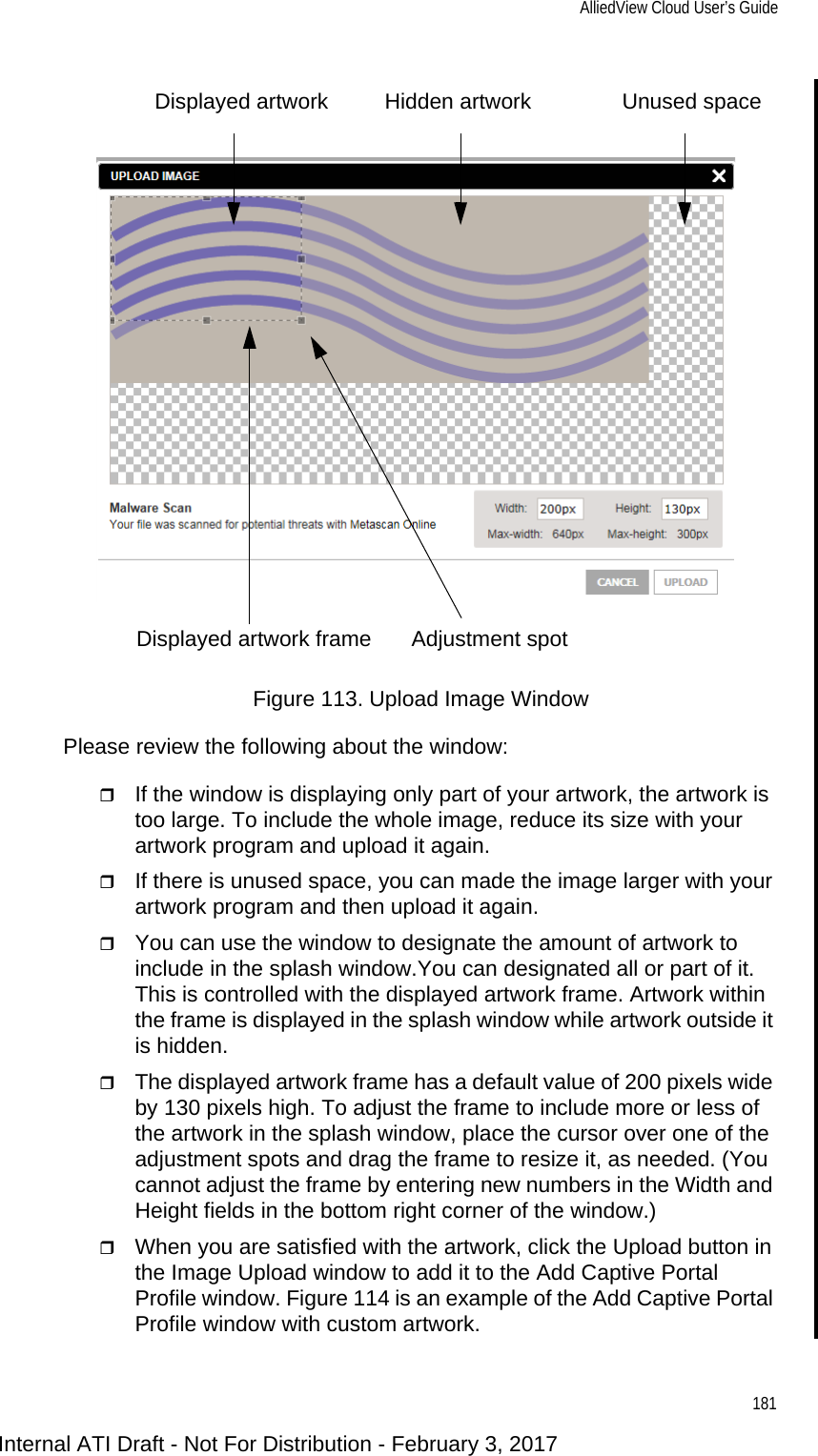 AlliedView Cloud User’s Guide181Figure 113. Upload Image WindowPlease review the following about the window:If the window is displaying only part of your artwork, the artwork is too large. To include the whole image, reduce its size with your artwork program and upload it again.If there is unused space, you can made the image larger with your artwork program and then upload it again.You can use the window to designate the amount of artwork to include in the splash window.You can designated all or part of it. This is controlled with the displayed artwork frame. Artwork within the frame is displayed in the splash window while artwork outside it is hidden.The displayed artwork frame has a default value of 200 pixels wide by 130 pixels high. To adjust the frame to include more or less of the artwork in the splash window, place the cursor over one of the adjustment spots and drag the frame to resize it, as needed. (You cannot adjust the frame by entering new numbers in the Width and Height fields in the bottom right corner of the window.)When you are satisfied with the artwork, click the Upload button in the Image Upload window to add it to the Add Captive Portal Profile window. Figure 114 is an example of the Add Captive Portal Profile window with custom artwork.Unused spaceHidden artworkDisplayed artworkDisplayed artwork frame Adjustment spotInternal ATI Draft - Not For Distribution - February 3, 2017