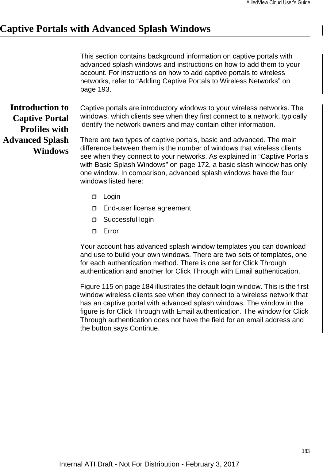 AlliedView Cloud User’s Guide183Captive Portals with Advanced Splash WindowsThis section contains background information on captive portals with advanced splash windows and instructions on how to add them to your account. For instructions on how to add captive portals to wireless networks, refer to “Adding Captive Portals to Wireless Networks” on page 193.Introduction toCaptive PortalProfiles withAdvanced SplashWindowsCaptive portals are introductory windows to your wireless networks. The windows, which clients see when they first connect to a network, typically identify the network owners and may contain other information.There are two types of captive portals, basic and advanced. The main difference between them is the number of windows that wireless clients see when they connect to your networks. As explained in “Captive Portals with Basic Splash Windows” on page 172, a basic slash window has only one window. In comparison, advanced splash windows have the four windows listed here:LoginEnd-user license agreementSuccessful loginErrorYour account has advanced splash window templates you can download and use to build your own windows. There are two sets of templates, one for each authentication method. There is one set for Click Through authentication and another for Click Through with Email authentication.Figure 115 on page 184 illustrates the default login window. This is the first window wireless clients see when they connect to a wireless network that has an captive portal with advanced splash windows. The window in the figure is for Click Through with Email authentication. The window for Click Through authentication does not have the field for an email address and the button says Continue.Internal ATI Draft - Not For Distribution - February 3, 2017