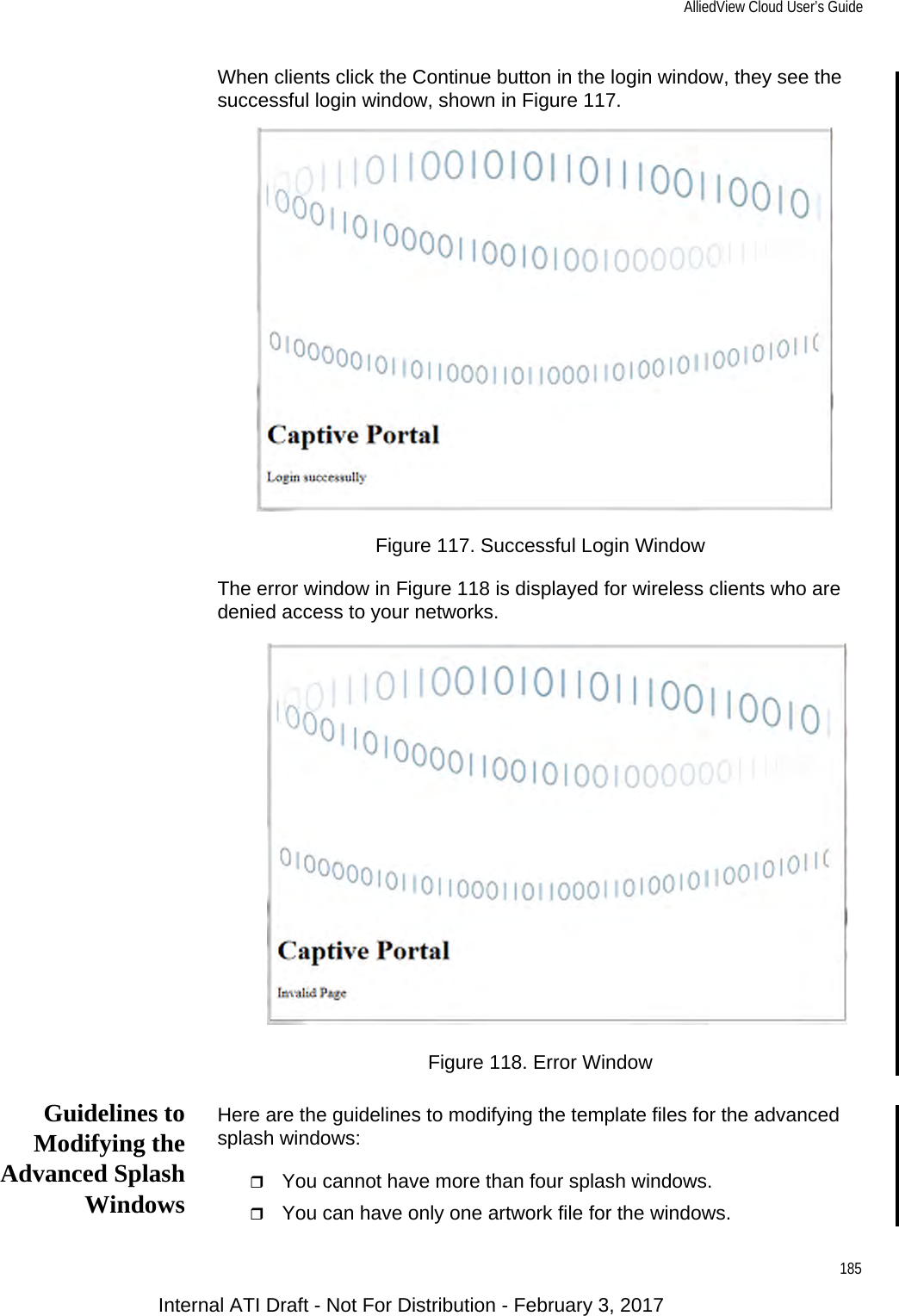 AlliedView Cloud User’s Guide185When clients click the Continue button in the login window, they see the successful login window, shown in Figure 117.Figure 117. Successful Login WindowThe error window in Figure 118 is displayed for wireless clients who are denied access to your networks.Figure 118. Error WindowGuidelines toModifying theAdvanced SplashWindowsHere are the guidelines to modifying the template files for the advanced splash windows:You cannot have more than four splash windows.You can have only one artwork file for the windows.Internal ATI Draft - Not For Distribution - February 3, 2017