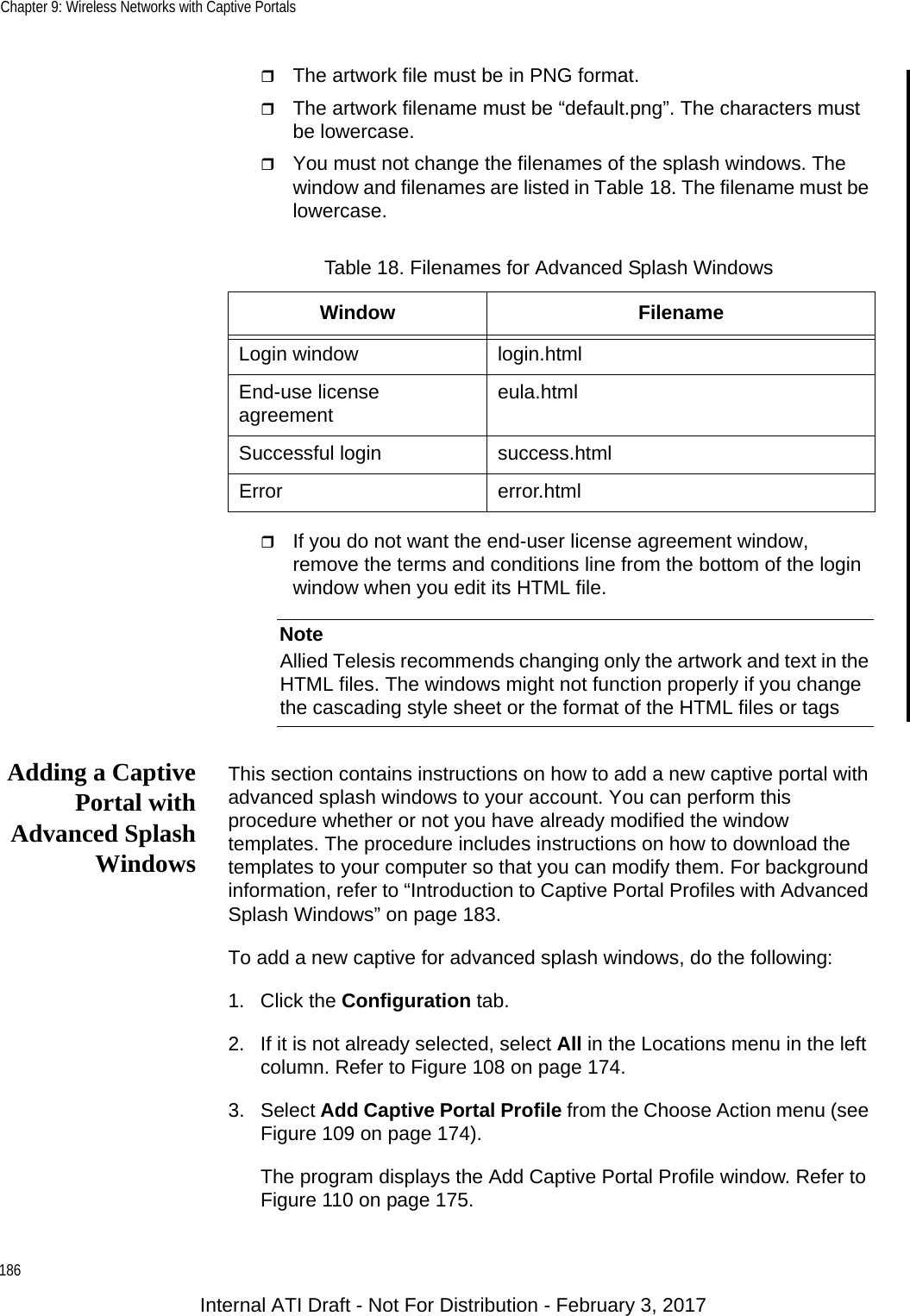 Chapter 9: Wireless Networks with Captive Portals186The artwork file must be in PNG format.The artwork filename must be “default.png”. The characters must be lowercase.You must not change the filenames of the splash windows. The window and filenames are listed in Table 18. The filename must be lowercase.If you do not want the end-user license agreement window, remove the terms and conditions line from the bottom of the login window when you edit its HTML file.NoteAllied Telesis recommends changing only the artwork and text in the HTML files. The windows might not function properly if you change the cascading style sheet or the format of the HTML files or tags Adding a CaptivePortal withAdvanced SplashWindowsThis section contains instructions on how to add a new captive portal with advanced splash windows to your account. You can perform this procedure whether or not you have already modified the window templates. The procedure includes instructions on how to download the templates to your computer so that you can modify them. For background information, refer to “Introduction to Captive Portal Profiles with Advanced Splash Windows” on page 183.To add a new captive for advanced splash windows, do the following:1. Click the Configuration tab.2. If it is not already selected, select All in the Locations menu in the left column. Refer to Figure 108 on page 174.3. Select Add Captive Portal Profile from the Choose Action menu (see Figure 109 on page 174).The program displays the Add Captive Portal Profile window. Refer to Figure 110 on page 175.Table 18. Filenames for Advanced Splash WindowsWindow FilenameLogin window login.htmlEnd-use license agreement eula.htmlSuccessful login success.htmlError error.htmlInternal ATI Draft - Not For Distribution - February 3, 2017