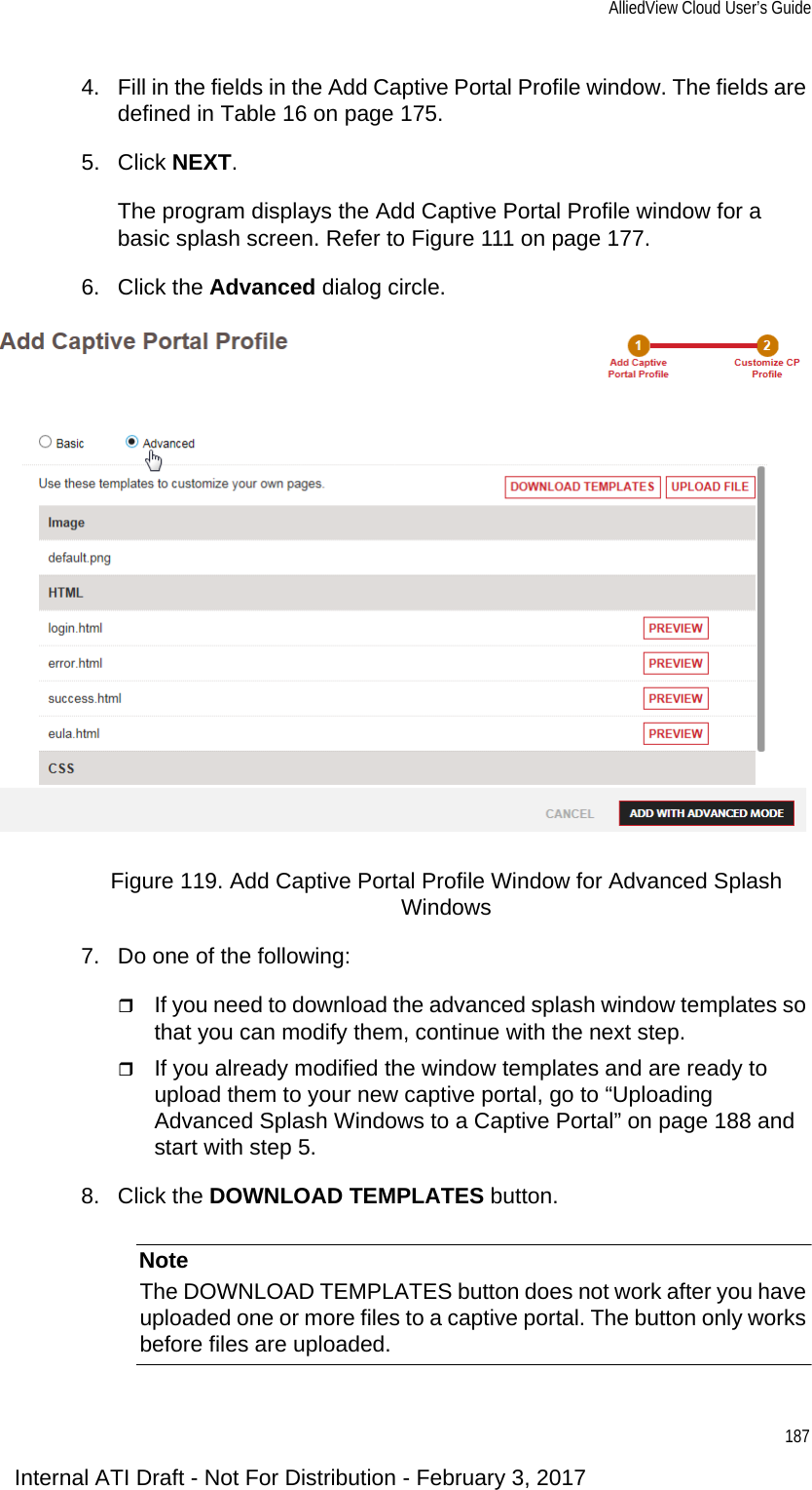 AlliedView Cloud User’s Guide1874. Fill in the fields in the Add Captive Portal Profile window. The fields are defined in Table 16 on page 175.5. Click NEXT.The program displays the Add Captive Portal Profile window for a basic splash screen. Refer to Figure 111 on page 177.6. Click the Advanced dialog circle.Figure 119. Add Captive Portal Profile Window for Advanced Splash Windows7. Do one of the following:If you need to download the advanced splash window templates so that you can modify them, continue with the next step.If you already modified the window templates and are ready to upload them to your new captive portal, go to “Uploading Advanced Splash Windows to a Captive Portal” on page 188 and start with step 5.8. Click the DOWNLOAD TEMPLATES button.NoteThe DOWNLOAD TEMPLATES button does not work after you have uploaded one or more files to a captive portal. The button only works before files are uploaded.Internal ATI Draft - Not For Distribution - February 3, 2017