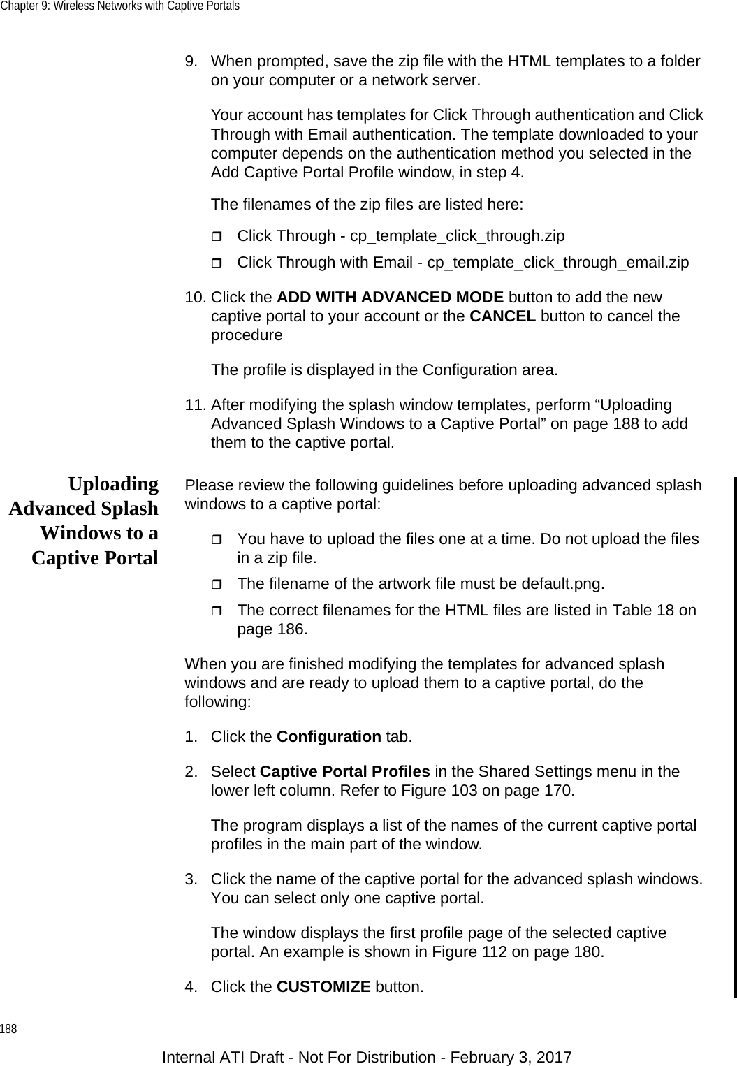 Chapter 9: Wireless Networks with Captive Portals1889. When prompted, save the zip file with the HTML templates to a folder on your computer or a network server.Your account has templates for Click Through authentication and Click Through with Email authentication. The template downloaded to your computer depends on the authentication method you selected in the Add Captive Portal Profile window, in step 4.The filenames of the zip files are listed here:Click Through - cp_template_click_through.zipClick Through with Email - cp_template_click_through_email.zip10. Click the ADD WITH ADVANCED MODE button to add the new captive portal to your account or the CANCEL button to cancel the procedure The profile is displayed in the Configuration area.11. After modifying the splash window templates, perform “Uploading Advanced Splash Windows to a Captive Portal” on page 188 to add them to the captive portal.UploadingAdvanced SplashWindows to aCaptive PortalPlease review the following guidelines before uploading advanced splash windows to a captive portal:You have to upload the files one at a time. Do not upload the files in a zip file.The filename of the artwork file must be default.png.The correct filenames for the HTML files are listed in Table 18 on page 186.When you are finished modifying the templates for advanced splash windows and are ready to upload them to a captive portal, do the following:1. Click the Configuration tab.2. Select Captive Portal Profiles in the Shared Settings menu in the lower left column. Refer to Figure 103 on page 170.The program displays a list of the names of the current captive portal profiles in the main part of the window.3. Click the name of the captive portal for the advanced splash windows. You can select only one captive portal.The window displays the first profile page of the selected captive portal. An example is shown in Figure 112 on page 180.4. Click the CUSTOMIZE button.Internal ATI Draft - Not For Distribution - February 3, 2017