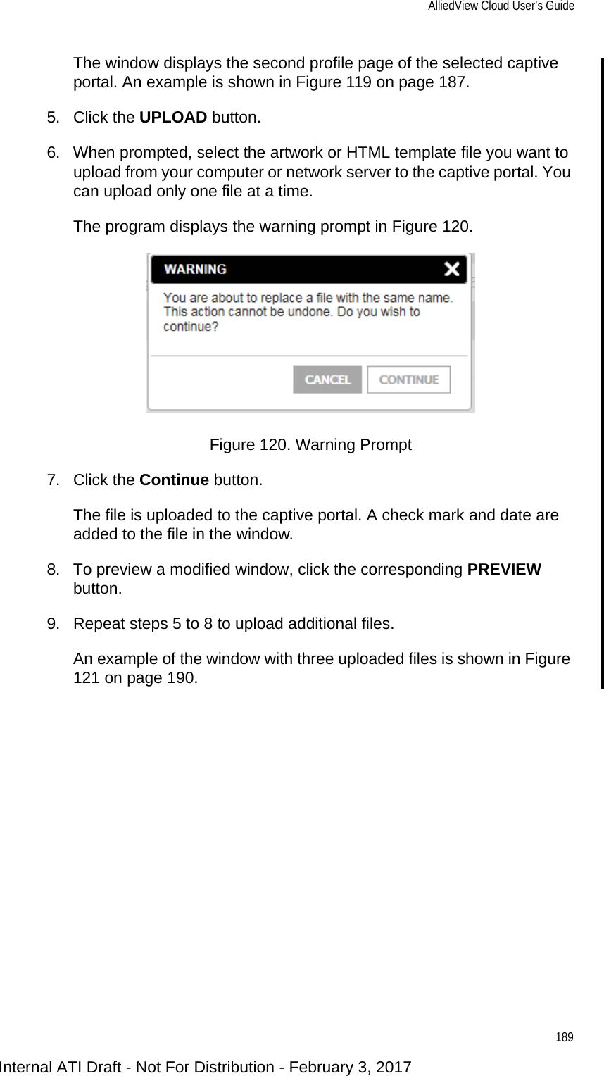 AlliedView Cloud User’s Guide189The window displays the second profile page of the selected captive portal. An example is shown in Figure 119 on page 187.5. Click the UPLOAD button.6. When prompted, select the artwork or HTML template file you want to upload from your computer or network server to the captive portal. You can upload only one file at a time.The program displays the warning prompt in Figure 120.Figure 120. Warning Prompt7. Click the Continue button.The file is uploaded to the captive portal. A check mark and date are added to the file in the window.8. To preview a modified window, click the corresponding PREVIEW button.9. Repeat steps 5 to 8 to upload additional files.An example of the window with three uploaded files is shown in Figure 121 on page 190.Internal ATI Draft - Not For Distribution - February 3, 2017