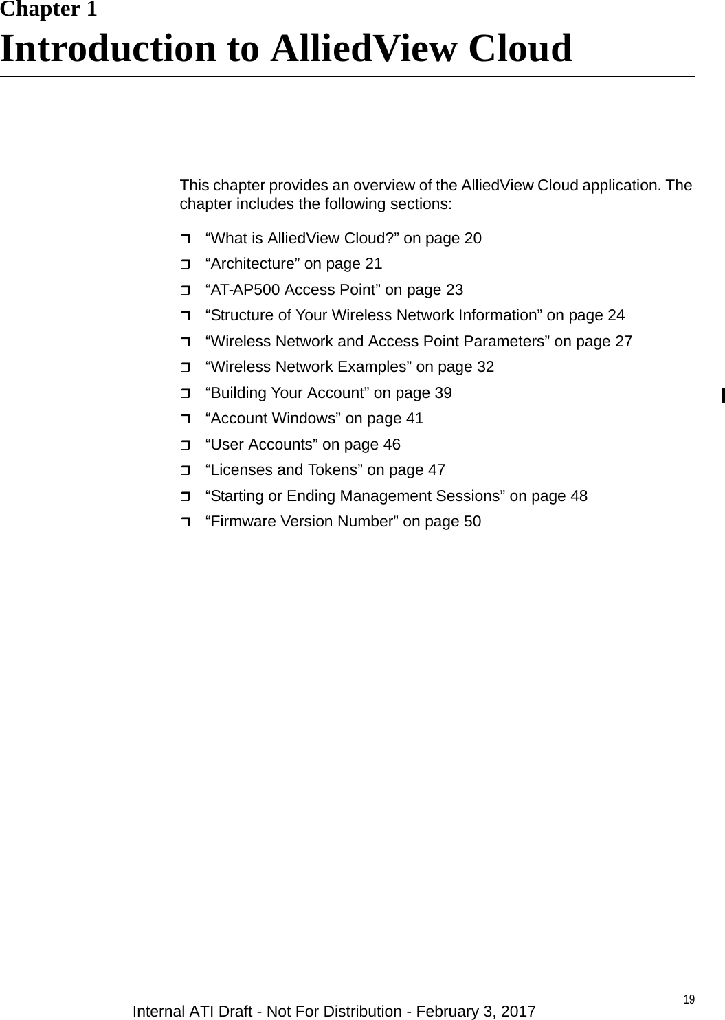 19Chapter 1Introduction to AlliedView CloudThis chapter provides an overview of the AlliedView Cloud application. The chapter includes the following sections:“What is AlliedView Cloud?” on page 20“Architecture” on page 21“AT-AP500 Access Point” on page 23“Structure of Your Wireless Network Information” on page 24“Wireless Network and Access Point Parameters” on page 27“Wireless Network Examples” on page 32“Building Your Account” on page 39“Account Windows” on page 41“User Accounts” on page 46“Licenses and Tokens” on page 47“Starting or Ending Management Sessions” on page 48“Firmware Version Number” on page 50Internal ATI Draft - Not For Distribution - February 3, 2017
