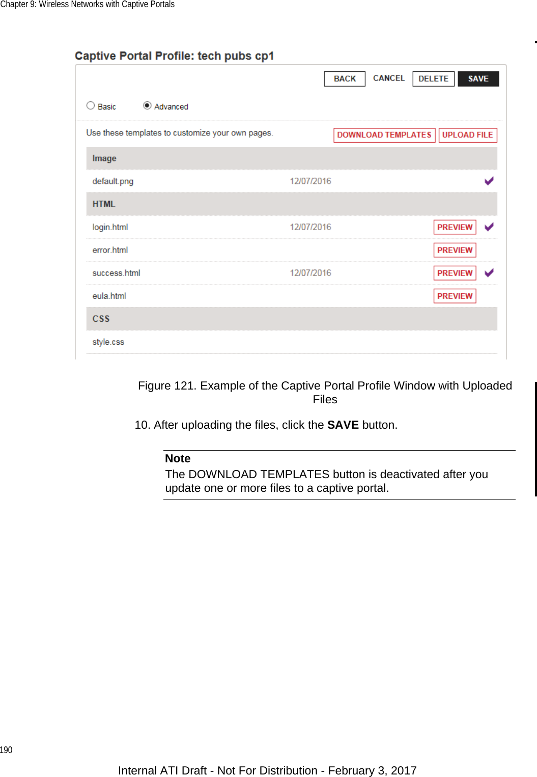Chapter 9: Wireless Networks with Captive Portals190Figure 121. Example of the Captive Portal Profile Window with Uploaded Files10. After uploading the files, click the SAVE button.NoteThe DOWNLOAD TEMPLATES button is deactivated after you update one or more files to a captive portal.Internal ATI Draft - Not For Distribution - February 3, 2017