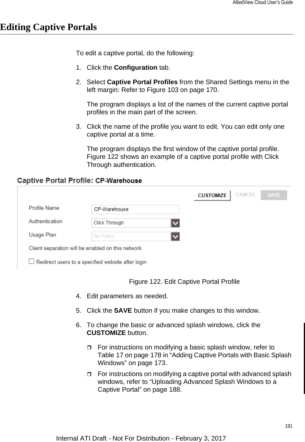 AlliedView Cloud User’s Guide191Editing Captive PortalsTo edit a captive portal, do the following:1. Click the Configuration tab.2. Select Captive Portal Profiles from the Shared Settings menu in the left margin: Refer to Figure 103 on page 170.The program displays a list of the names of the current captive portal profiles in the main part of the screen.3. Click the name of the profile you want to edit. You can edit only one captive portal at a time.The program displays the first window of the captive portal profile. Figure 122 shows an example of a captive portal profile with Click Through authentication.Figure 122. Edit Captive Portal Profile4. Edit parameters as needed.5. Click the SAVE button if you make changes to this window.6. To change the basic or advanced splash windows, click the CUSTOMIZE button.For instructions on modifying a basic splash window, refer to Table 17 on page 178 in “Adding Captive Portals with Basic Splash Windows” on page 173.For instructions on modifying a captive portal with advanced splash windows, refer to “Uploading Advanced Splash Windows to a Captive Portal” on page 188.Internal ATI Draft - Not For Distribution - February 3, 2017