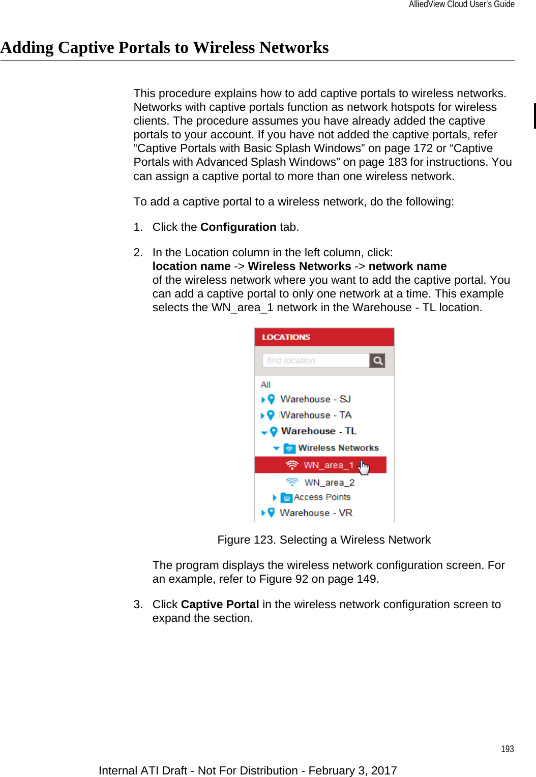 AlliedView Cloud User’s Guide193Adding Captive Portals to Wireless NetworksThis procedure explains how to add captive portals to wireless networks. Networks with captive portals function as network hotspots for wireless clients. The procedure assumes you have already added the captive portals to your account. If you have not added the captive portals, refer “Captive Portals with Basic Splash Windows” on page 172 or “Captive Portals with Advanced Splash Windows” on page 183 for instructions. You can assign a captive portal to more than one wireless network.To add a captive portal to a wireless network, do the following:1. Click the Configuration tab.2. In the Location column in the left column, click:location name -&gt; Wireless Networks -&gt; network nameof the wireless network where you want to add the captive portal. You can add a captive portal to only one network at a time. This example selects the WN_area_1 network in the Warehouse - TL location.Figure 123. Selecting a Wireless NetworkThe program displays the wireless network configuration screen. For an example, refer to Figure 92 on page 149.3. Click Captive Portal in the wireless network configuration screen to expand the section.Internal ATI Draft - Not For Distribution - February 3, 2017