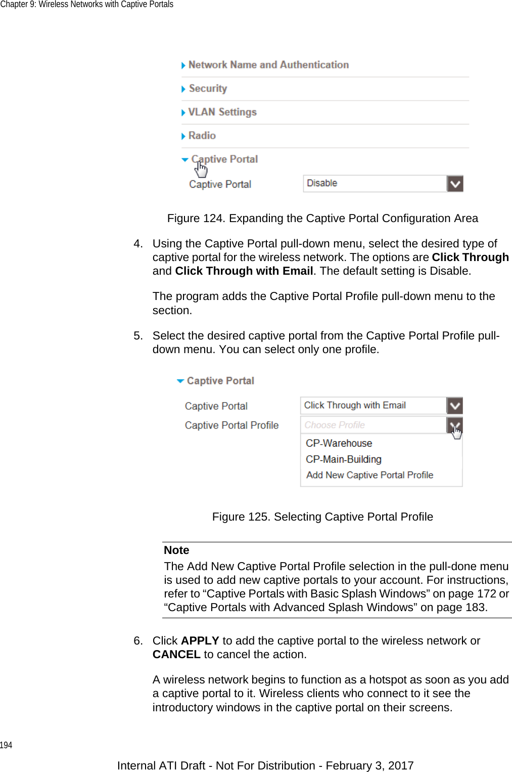 Chapter 9: Wireless Networks with Captive Portals194Figure 124. Expanding the Captive Portal Configuration Area4. Using the Captive Portal pull-down menu, select the desired type of captive portal for the wireless network. The options are Click Through and Click Through with Email. The default setting is Disable.The program adds the Captive Portal Profile pull-down menu to the section.5. Select the desired captive portal from the Captive Portal Profile pull-down menu. You can select only one profile.Figure 125. Selecting Captive Portal ProfileNoteThe Add New Captive Portal Profile selection in the pull-done menu is used to add new captive portals to your account. For instructions, refer to “Captive Portals with Basic Splash Windows” on page 172 or “Captive Portals with Advanced Splash Windows” on page 183.6. Click APPLY to add the captive portal to the wireless network or CANCEL to cancel the action.A wireless network begins to function as a hotspot as soon as you add a captive portal to it. Wireless clients who connect to it see the introductory windows in the captive portal on their screens.Internal ATI Draft - Not For Distribution - February 3, 2017