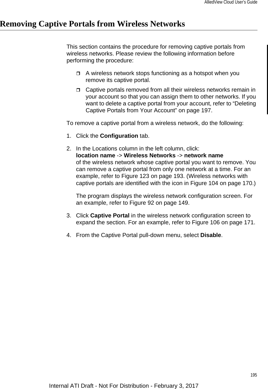 AlliedView Cloud User’s Guide195Removing Captive Portals from Wireless NetworksThis section contains the procedure for removing captive portals from wireless networks. Please review the following information before performing the procedure:A wireless network stops functioning as a hotspot when you remove its captive portal.Captive portals removed from all their wireless networks remain in your account so that you can assign them to other networks. If you want to delete a captive portal from your account, refer to “Deleting Captive Portals from Your Account” on page 197.To remove a captive portal from a wireless network, do the following:1. Click the Configuration tab.2. In the Locations column in the left column, click:location name -&gt; Wireless Networks -&gt; network nameof the wireless network whose captive portal you want to remove. You can remove a captive portal from only one network at a time. For an example, refer to Figure 123 on page 193. (Wireless networks with captive portals are identified with the icon in Figure 104 on page 170.)The program displays the wireless network configuration screen. For an example, refer to Figure 92 on page 149.3. Click Captive Portal in the wireless network configuration screen to expand the section. For an example, refer to Figure 106 on page 171.4. From the Captive Portal pull-down menu, select Disable.Internal ATI Draft - Not For Distribution - February 3, 2017