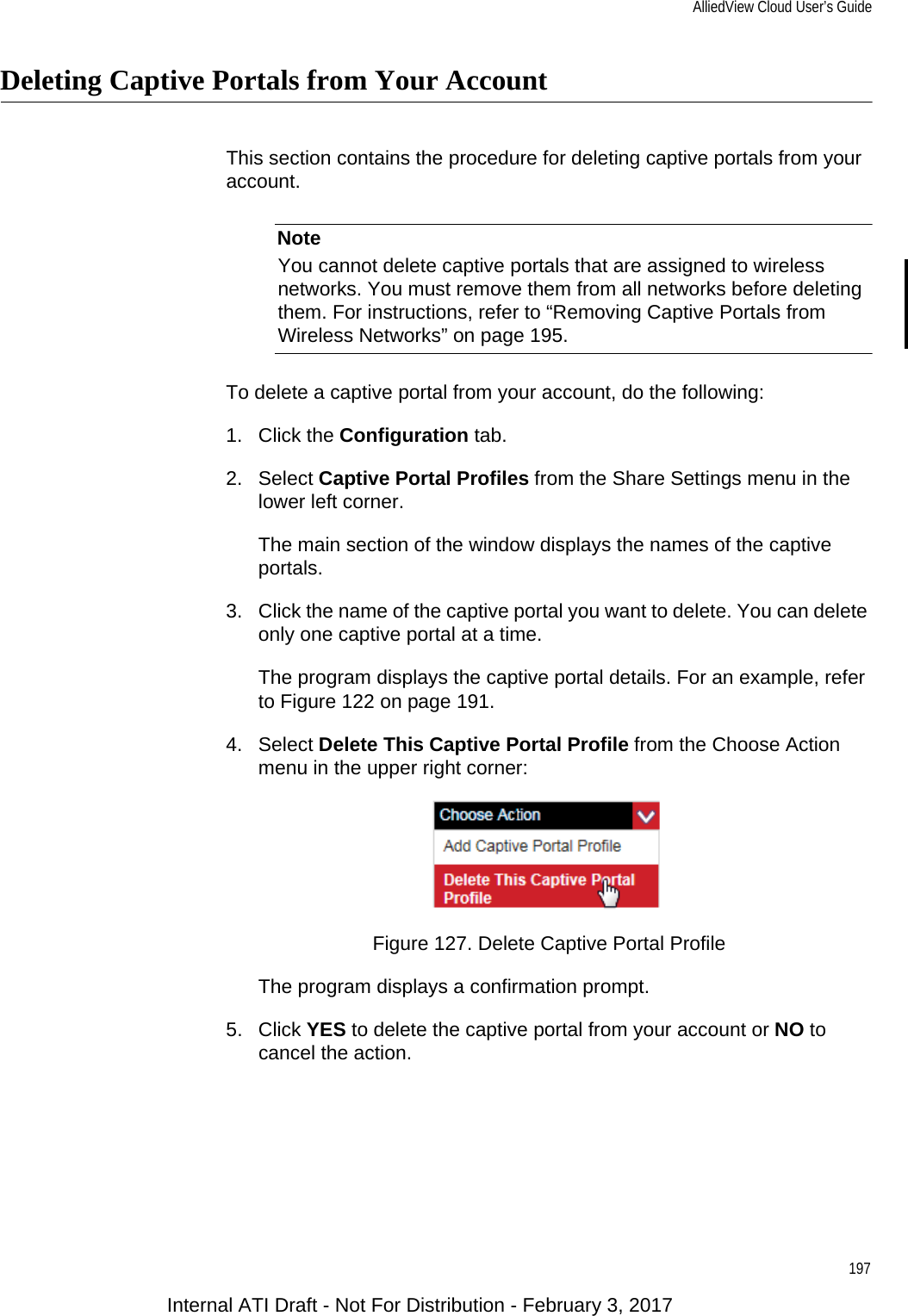 AlliedView Cloud User’s Guide197Deleting Captive Portals from Your AccountThis section contains the procedure for deleting captive portals from your account.NoteYou cannot delete captive portals that are assigned to wireless networks. You must remove them from all networks before deleting them. For instructions, refer to “Removing Captive Portals from Wireless Networks” on page 195.To delete a captive portal from your account, do the following:1. Click the Configuration tab.2. Select Captive Portal Profiles from the Share Settings menu in the lower left corner.The main section of the window displays the names of the captive portals.3. Click the name of the captive portal you want to delete. You can delete only one captive portal at a time.The program displays the captive portal details. For an example, refer to Figure 122 on page 191.4. Select Delete This Captive Portal Profile from the Choose Action menu in the upper right corner:Figure 127. Delete Captive Portal ProfileThe program displays a confirmation prompt.5. Click YES to delete the captive portal from your account or NO to cancel the action.Internal ATI Draft - Not For Distribution - February 3, 2017