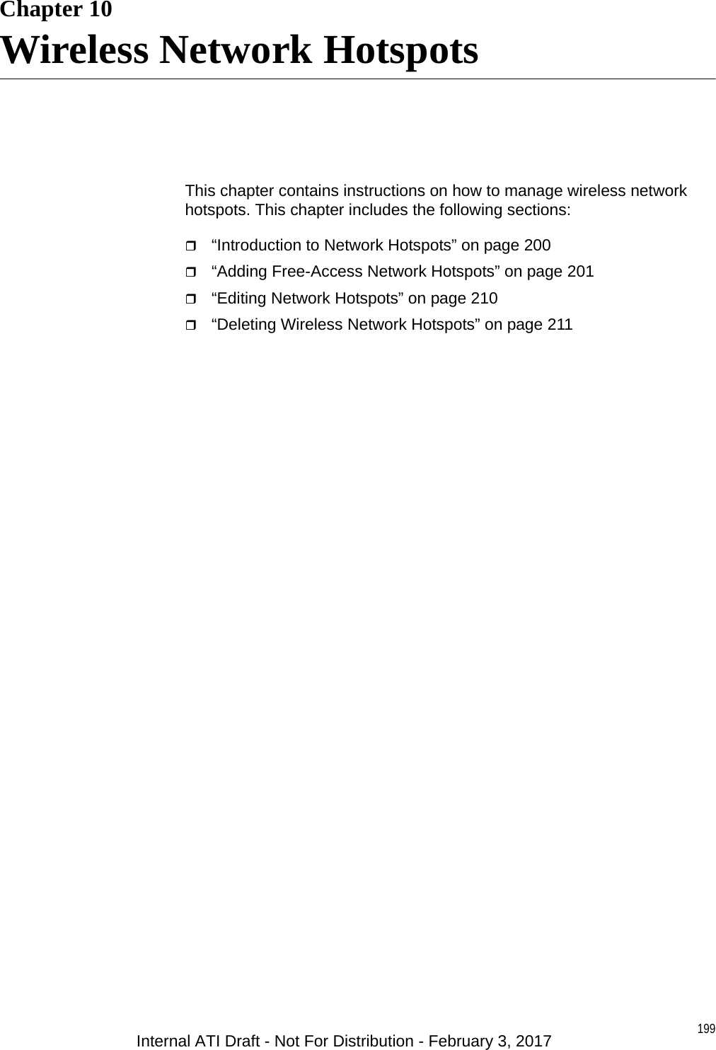 199Chapter 10Wireless Network HotspotsThis chapter contains instructions on how to manage wireless network hotspots. This chapter includes the following sections:“Introduction to Network Hotspots” on page 200“Adding Free-Access Network Hotspots” on page 201“Editing Network Hotspots” on page 210“Deleting Wireless Network Hotspots” on page 211Internal ATI Draft - Not For Distribution - February 3, 2017