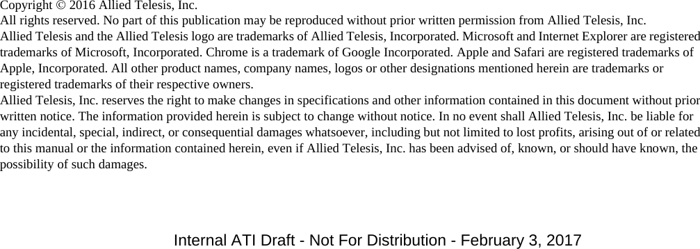 Copyright  2016 Allied Telesis, Inc.All rights reserved. No part of this publication may be reproduced without prior written permission from Allied Telesis, Inc.Allied Telesis and the Allied Telesis logo are trademarks of Allied Telesis, Incorporated. Microsoft and Internet Explorer are registered trademarks of Microsoft, Incorporated. Chrome is a trademark of Google Incorporated. Apple and Safari are registered trademarks of Apple, Incorporated. All other product names, company names, logos or other designations mentioned herein are trademarks or registered trademarks of their respective owners.Allied Telesis, Inc. reserves the right to make changes in specifications and other information contained in this document without prior written notice. The information provided herein is subject to change without notice. In no event shall Allied Telesis, Inc. be liable for any incidental, special, indirect, or consequential damages whatsoever, including but not limited to lost profits, arising out of or related to this manual or the information contained herein, even if Allied Telesis, Inc. has been advised of, known, or should have known, the possibility of such damages.Internal ATI Draft - Not For Distribution - February 3, 2017