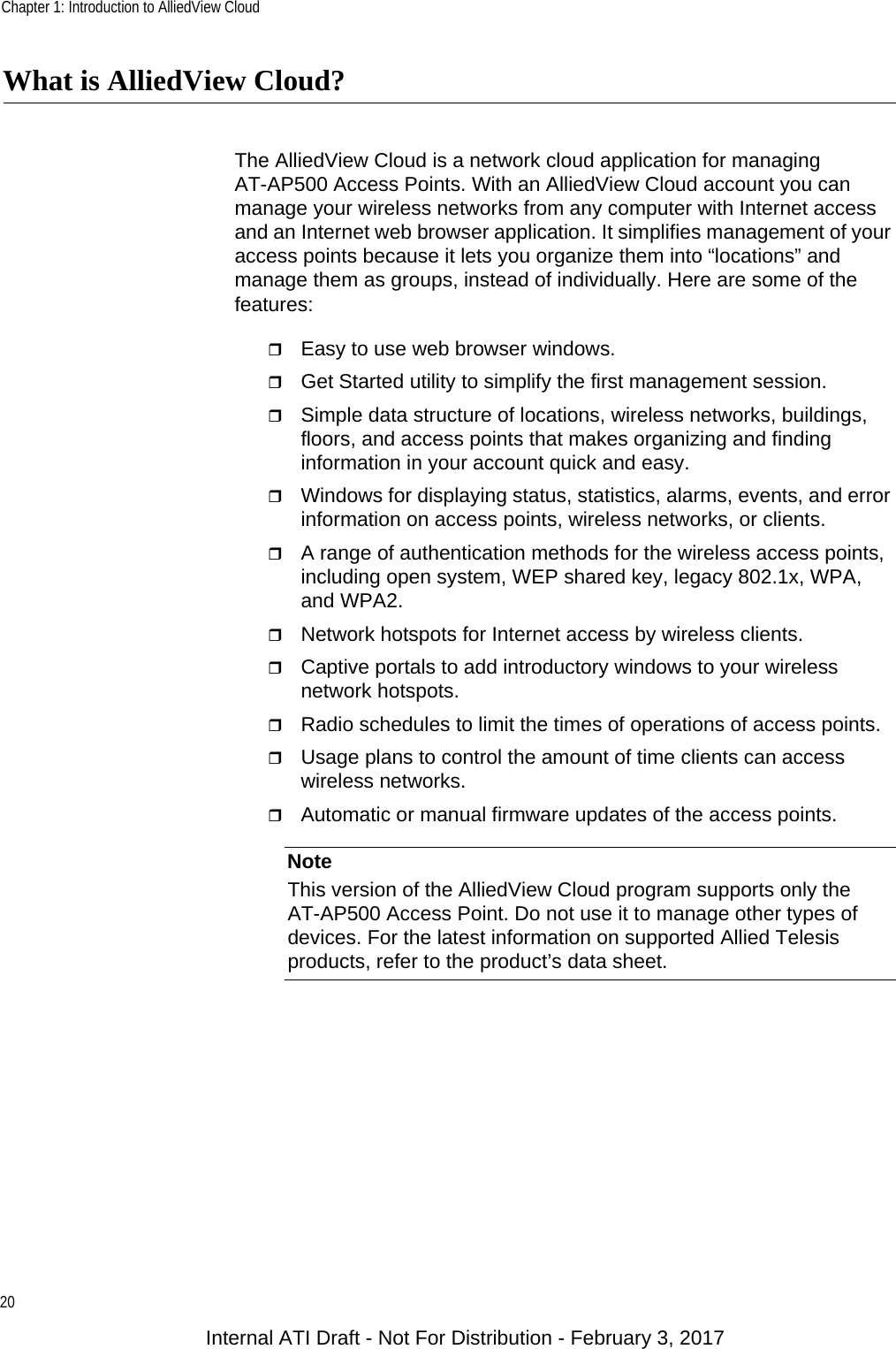 Chapter 1: Introduction to AlliedView Cloud20What is AlliedView Cloud?The AlliedView Cloud is a network cloud application for managing AT-AP500 Access Points. With an AlliedView Cloud account you can manage your wireless networks from any computer with Internet access and an Internet web browser application. It simplifies management of your access points because it lets you organize them into “locations” and manage them as groups, instead of individually. Here are some of the features:Easy to use web browser windows.Get Started utility to simplify the first management session.Simple data structure of locations, wireless networks, buildings, floors, and access points that makes organizing and finding information in your account quick and easy.Windows for displaying status, statistics, alarms, events, and error information on access points, wireless networks, or clients.A range of authentication methods for the wireless access points, including open system, WEP shared key, legacy 802.1x, WPA, and WPA2.Network hotspots for Internet access by wireless clients.Captive portals to add introductory windows to your wireless network hotspots.Radio schedules to limit the times of operations of access points.Usage plans to control the amount of time clients can access wireless networks.Automatic or manual firmware updates of the access points.NoteThis version of the AlliedView Cloud program supports only the AT-AP500 Access Point. Do not use it to manage other types of devices. For the latest information on supported Allied Telesis products, refer to the product’s data sheet.Internal ATI Draft - Not For Distribution - February 3, 2017