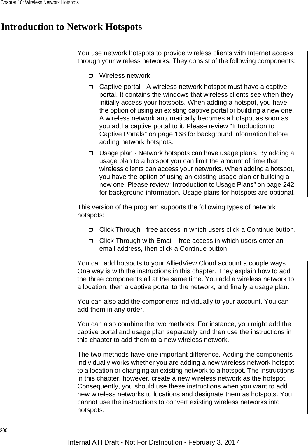 Chapter 10: Wireless Network Hotspots200Introduction to Network HotspotsYou use network hotspots to provide wireless clients with Internet access through your wireless networks. They consist of the following components:Wireless networkCaptive portal - A wireless network hotspot must have a captive portal. It contains the windows that wireless clients see when they initially access your hotspots. When adding a hotspot, you have the option of using an existing captive portal or building a new one. A wireless network automatically becomes a hotspot as soon as you add a captive portal to it. Please review “Introduction to Captive Portals” on page 168 for background information before adding network hotspots.Usage plan - Network hotspots can have usage plans. By adding a usage plan to a hotspot you can limit the amount of time that wireless clients can access your networks. When adding a hotspot, you have the option of using an existing usage plan or building a new one. Please review “Introduction to Usage Plans” on page 242 for background information. Usage plans for hotspots are optional.This version of the program supports the following types of network hotspots:Click Through - free access in which users click a Continue button.Click Through with Email - free access in which users enter an email address, then click a Continue button.You can add hotspots to your AlliedView Cloud account a couple ways. One way is with the instructions in this chapter. They explain how to add the three components all at the same time. You add a wireless network to a location, then a captive portal to the network, and finally a usage plan.You can also add the components individually to your account. You can add them in any order.You can also combine the two methods. For instance, you might add the captive portal and usage plan separately and then use the instructions in this chapter to add them to a new wireless network.The two methods have one important difference. Adding the components individually works whether you are adding a new wireless network hotspot to a location or changing an existing network to a hotspot. The instructions in this chapter, however, create a new wireless network as the hotspot. Consequently, you should use these instructions when you want to add new wireless networks to locations and designate them as hotspots. You cannot use the instructions to convert existing wireless networks into hotspots.Internal ATI Draft - Not For Distribution - February 3, 2017