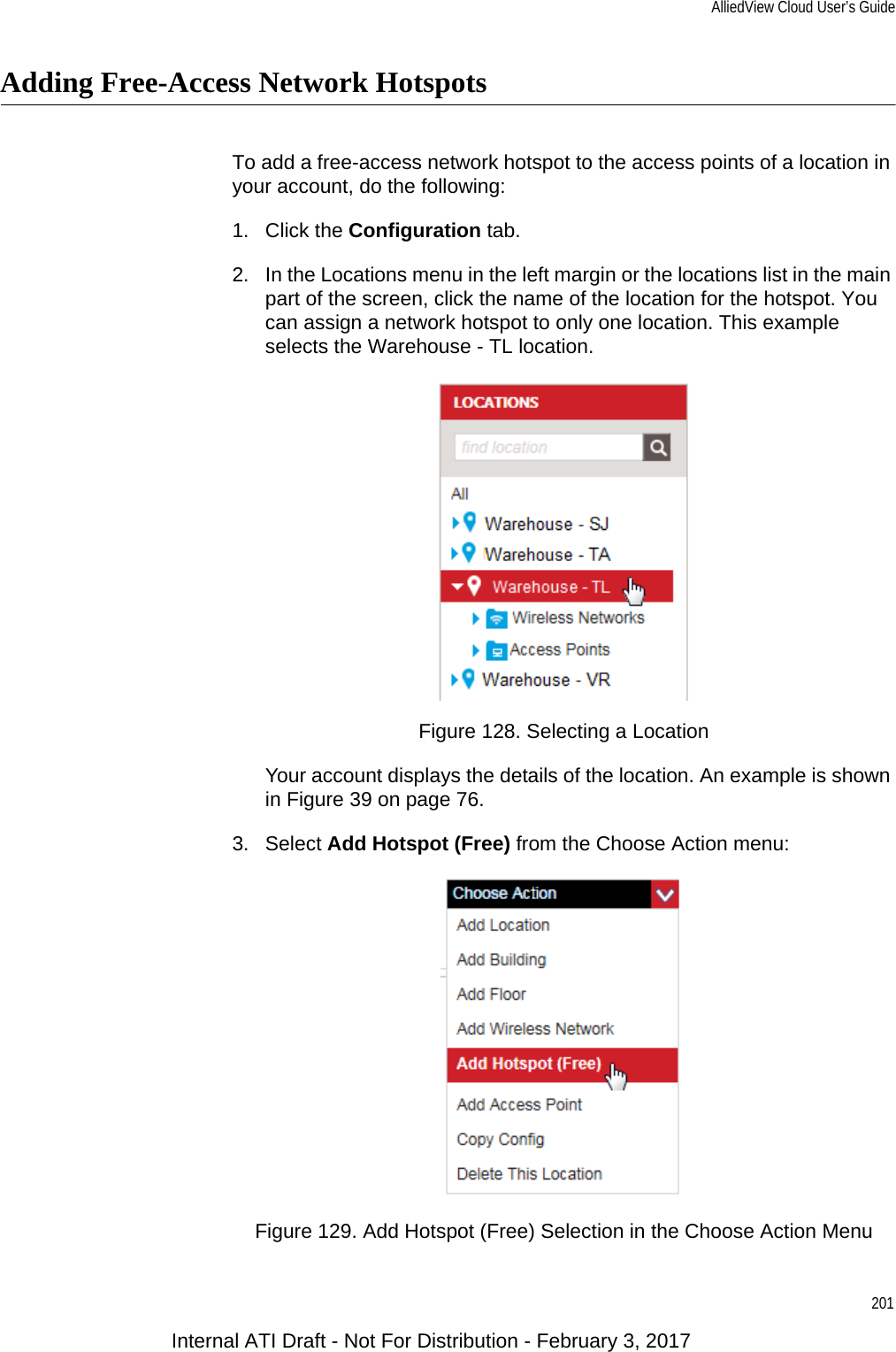 AlliedView Cloud User’s Guide201Adding Free-Access Network HotspotsTo add a free-access network hotspot to the access points of a location in your account, do the following:1. Click the Configuration tab.2. In the Locations menu in the left margin or the locations list in the main part of the screen, click the name of the location for the hotspot. You can assign a network hotspot to only one location. This example selects the Warehouse - TL location.Figure 128. Selecting a LocationYour account displays the details of the location. An example is shown in Figure 39 on page 76.3. Select Add Hotspot (Free) from the Choose Action menu:Figure 129. Add Hotspot (Free) Selection in the Choose Action MenuInternal ATI Draft - Not For Distribution - February 3, 2017