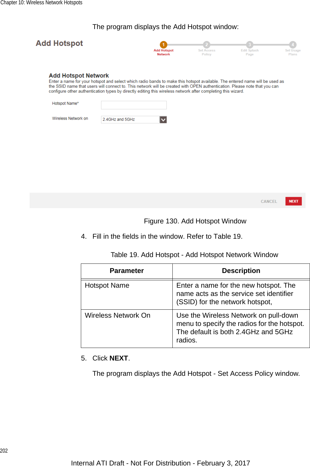 Chapter 10: Wireless Network Hotspots202The program displays the Add Hotspot window:Figure 130. Add Hotspot Window4. Fill in the fields in the window. Refer to Table 19.5. Click NEXT.The program displays the Add Hotspot - Set Access Policy window.Table 19. Add Hotspot - Add Hotspot Network WindowParameter DescriptionHotspot Name Enter a name for the new hotspot. The name acts as the service set identifier (SSID) for the network hotspot,Wireless Network On Use the Wireless Network on pull-down menu to specify the radios for the hotspot. The default is both 2.4GHz and 5GHz radios.Internal ATI Draft - Not For Distribution - February 3, 2017