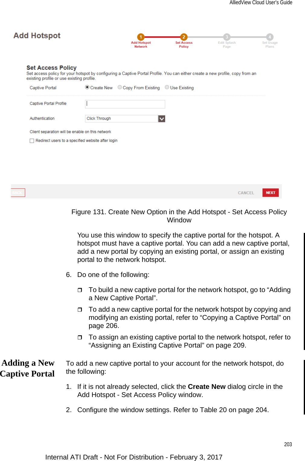 AlliedView Cloud User’s Guide203Figure 131. Create New Option in the Add Hotspot - Set Access Policy WindowYou use this window to specify the captive portal for the hotspot. A hotspot must have a captive portal. You can add a new captive portal, add a new portal by copying an existing portal, or assign an existing portal to the network hotspot.6. Do one of the following:To build a new captive portal for the network hotspot, go to “Adding a New Captive Portal”.To add a new captive portal for the network hotspot by copying and modifying an existing portal, refer to “Copying a Captive Portal” on page 206.To assign an existing captive portal to the network hotspot, refer to “Assigning an Existing Captive Portal” on page 209.Adding a NewCaptive Portal To add a new captive portal to your account for the network hotspot, do the following:1. If it is not already selected, click the Create New dialog circle in the Add Hotspot - Set Access Policy window.2. Configure the window settings. Refer to Table 20 on page 204.Internal ATI Draft - Not For Distribution - February 3, 2017