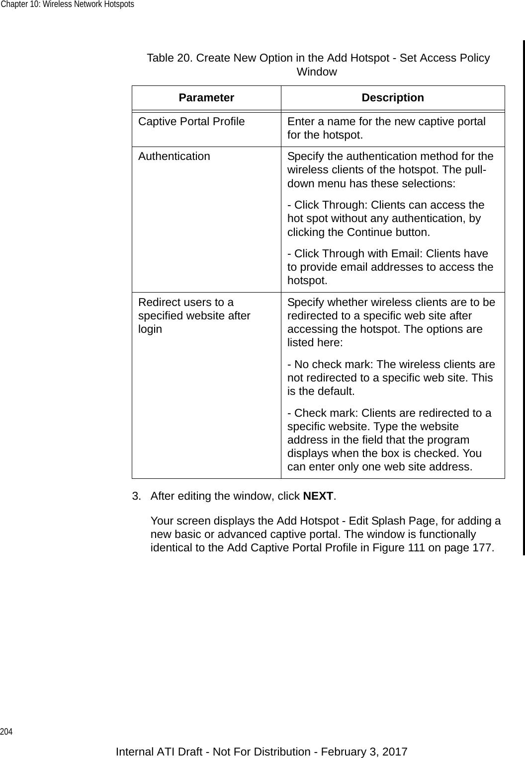 Chapter 10: Wireless Network Hotspots2043. After editing the window, click NEXT.Your screen displays the Add Hotspot - Edit Splash Page, for adding a new basic or advanced captive portal. The window is functionally identical to the Add Captive Portal Profile in Figure 111 on page 177.Table 20. Create New Option in the Add Hotspot - Set Access Policy WindowParameter DescriptionCaptive Portal Profile Enter a name for the new captive portal for the hotspot.Authentication Specify the authentication method for the wireless clients of the hotspot. The pull-down menu has these selections:- Click Through: Clients can access the hot spot without any authentication, by clicking the Continue button.- Click Through with Email: Clients have to provide email addresses to access the hotspot.Redirect users to a specified website after loginSpecify whether wireless clients are to be redirected to a specific web site after accessing the hotspot. The options are listed here:- No check mark: The wireless clients are not redirected to a specific web site. This is the default.- Check mark: Clients are redirected to a specific website. Type the website address in the field that the program displays when the box is checked. You can enter only one web site address.Internal ATI Draft - Not For Distribution - February 3, 2017