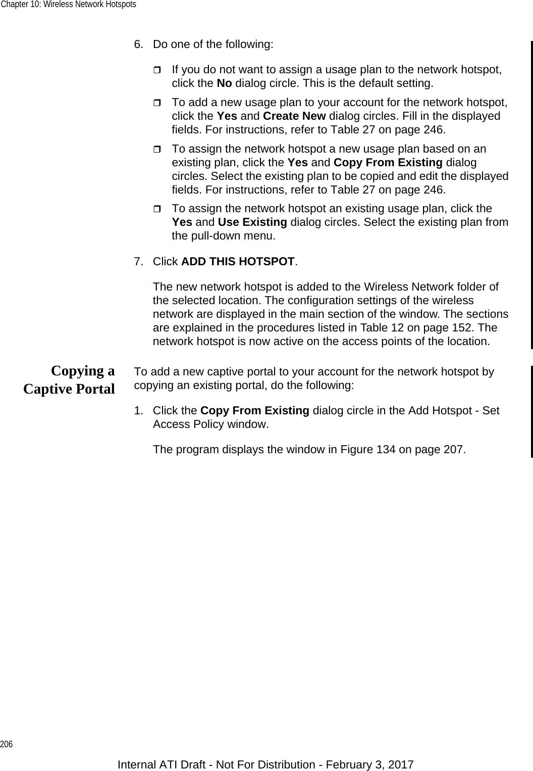Chapter 10: Wireless Network Hotspots2066. Do one of the following:If you do not want to assign a usage plan to the network hotspot, click the No dialog circle. This is the default setting.To add a new usage plan to your account for the network hotspot, click the Yes and Create New dialog circles. Fill in the displayed fields. For instructions, refer to Table 27 on page 246.To assign the network hotspot a new usage plan based on an existing plan, click the Yes and Copy From Existing dialog circles. Select the existing plan to be copied and edit the displayed fields. For instructions, refer to Table 27 on page 246.To assign the network hotspot an existing usage plan, click the Yes and Use Existing dialog circles. Select the existing plan from the pull-down menu.7. Click ADD THIS HOTSPOT.The new network hotspot is added to the Wireless Network folder of the selected location. The configuration settings of the wireless network are displayed in the main section of the window. The sections are explained in the procedures listed in Table 12 on page 152. The network hotspot is now active on the access points of the location.Copying aCaptive Portal To add a new captive portal to your account for the network hotspot by copying an existing portal, do the following:1. Click the Copy From Existing dialog circle in the Add Hotspot - Set Access Policy window.The program displays the window in Figure 134 on page 207.Internal ATI Draft - Not For Distribution - February 3, 2017