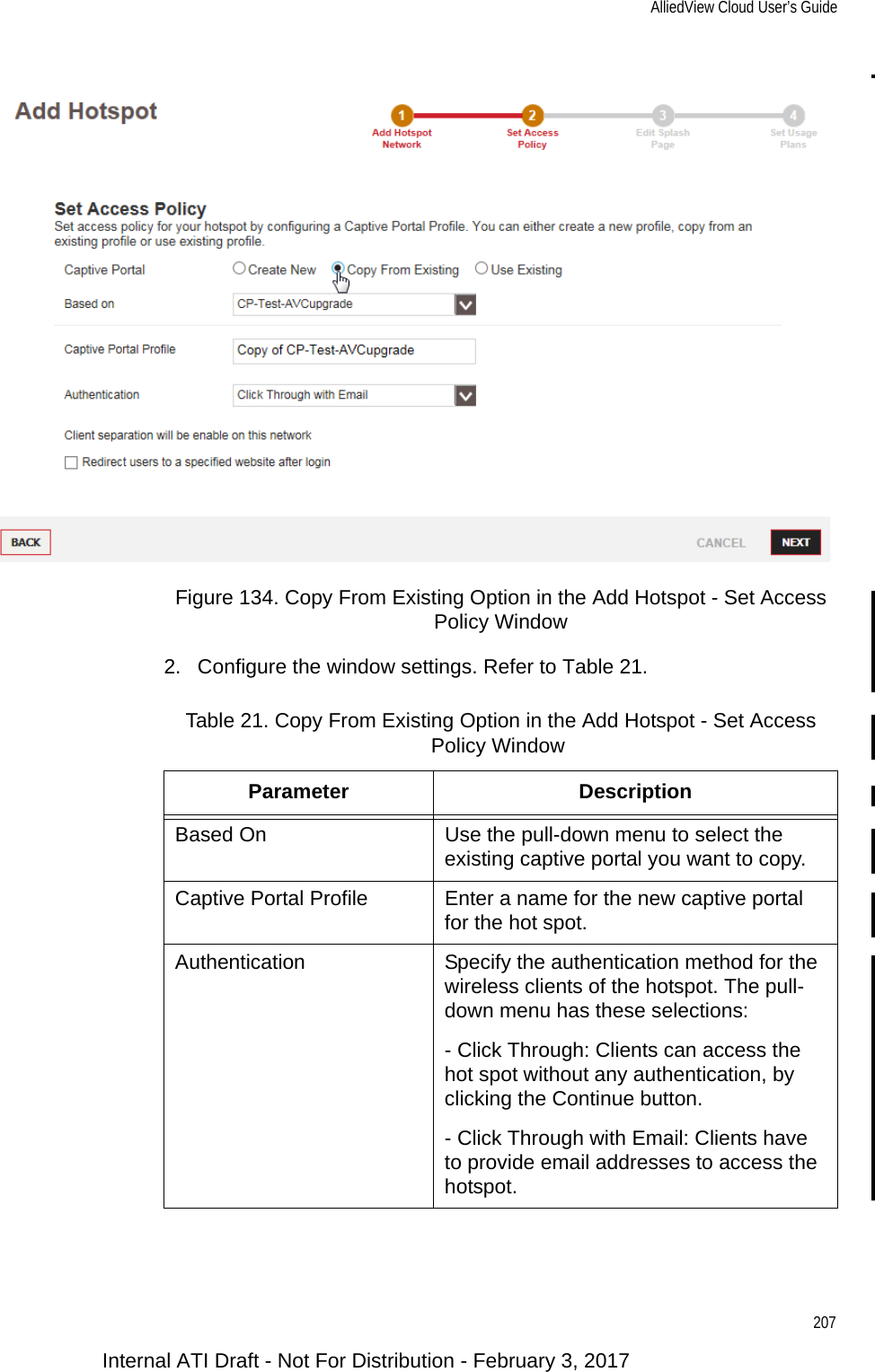 AlliedView Cloud User’s Guide207Figure 134. Copy From Existing Option in the Add Hotspot - Set Access Policy Window2. Configure the window settings. Refer to Table 21.Table 21. Copy From Existing Option in the Add Hotspot - Set Access Policy WindowParameter DescriptionBased On Use the pull-down menu to select the existing captive portal you want to copy.Captive Portal Profile Enter a name for the new captive portal for the hot spot.Authentication Specify the authentication method for the wireless clients of the hotspot. The pull-down menu has these selections:- Click Through: Clients can access the hot spot without any authentication, by clicking the Continue button.- Click Through with Email: Clients have to provide email addresses to access the hotspot.Internal ATI Draft - Not For Distribution - February 3, 2017