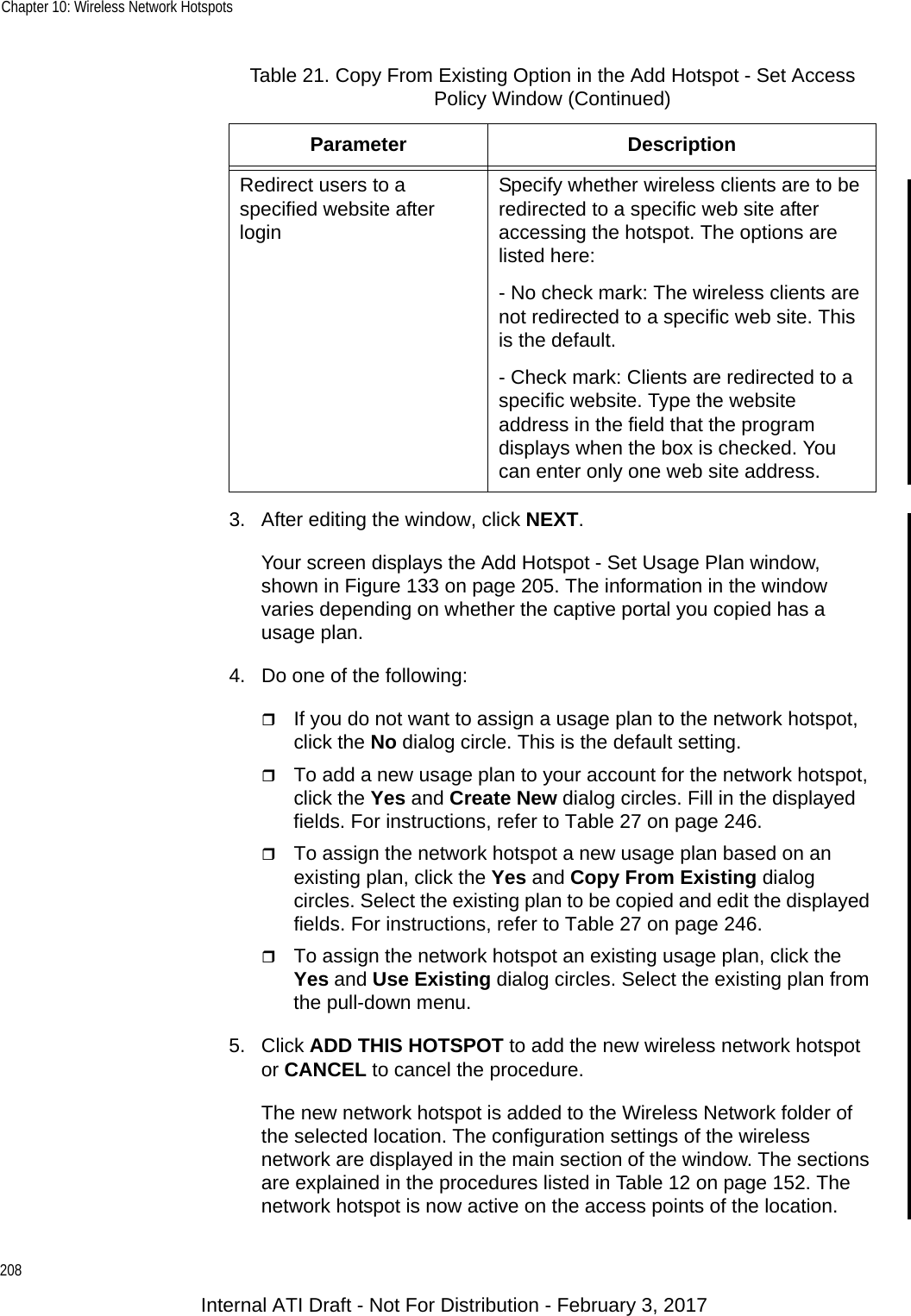 Chapter 10: Wireless Network Hotspots2083. After editing the window, click NEXT.Your screen displays the Add Hotspot - Set Usage Plan window, shown in Figure 133 on page 205. The information in the window varies depending on whether the captive portal you copied has a usage plan.4. Do one of the following:If you do not want to assign a usage plan to the network hotspot, click the No dialog circle. This is the default setting.To add a new usage plan to your account for the network hotspot, click the Yes and Create New dialog circles. Fill in the displayed fields. For instructions, refer to Table 27 on page 246.To assign the network hotspot a new usage plan based on an existing plan, click the Yes and Copy From Existing dialog circles. Select the existing plan to be copied and edit the displayed fields. For instructions, refer to Table 27 on page 246.To assign the network hotspot an existing usage plan, click the Yes and Use Existing dialog circles. Select the existing plan from the pull-down menu.5. Click ADD THIS HOTSPOT to add the new wireless network hotspot or CANCEL to cancel the procedure.The new network hotspot is added to the Wireless Network folder of the selected location. The configuration settings of the wireless network are displayed in the main section of the window. The sections are explained in the procedures listed in Table 12 on page 152. The network hotspot is now active on the access points of the location.Redirect users to a specified website after loginSpecify whether wireless clients are to be redirected to a specific web site after accessing the hotspot. The options are listed here:- No check mark: The wireless clients are not redirected to a specific web site. This is the default.- Check mark: Clients are redirected to a specific website. Type the website address in the field that the program displays when the box is checked. You can enter only one web site address.Table 21. Copy From Existing Option in the Add Hotspot - Set Access Policy Window (Continued)Parameter DescriptionInternal ATI Draft - Not For Distribution - February 3, 2017