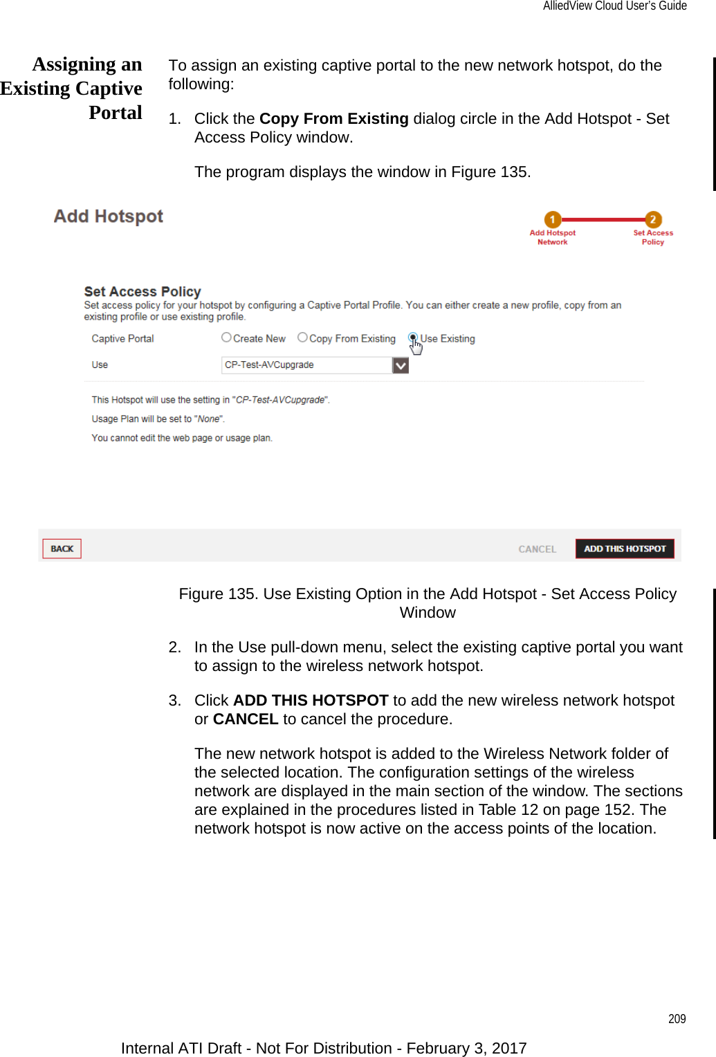 AlliedView Cloud User’s Guide209Assigning anExisting CaptivePortalTo assign an existing captive portal to the new network hotspot, do the following:1. Click the Copy From Existing dialog circle in the Add Hotspot - Set Access Policy window.The program displays the window in Figure 135.Figure 135. Use Existing Option in the Add Hotspot - Set Access Policy Window2. In the Use pull-down menu, select the existing captive portal you want to assign to the wireless network hotspot.3. Click ADD THIS HOTSPOT to add the new wireless network hotspot or CANCEL to cancel the procedure.The new network hotspot is added to the Wireless Network folder of the selected location. The configuration settings of the wireless network are displayed in the main section of the window. The sections are explained in the procedures listed in Table 12 on page 152. The network hotspot is now active on the access points of the location.Internal ATI Draft - Not For Distribution - February 3, 2017