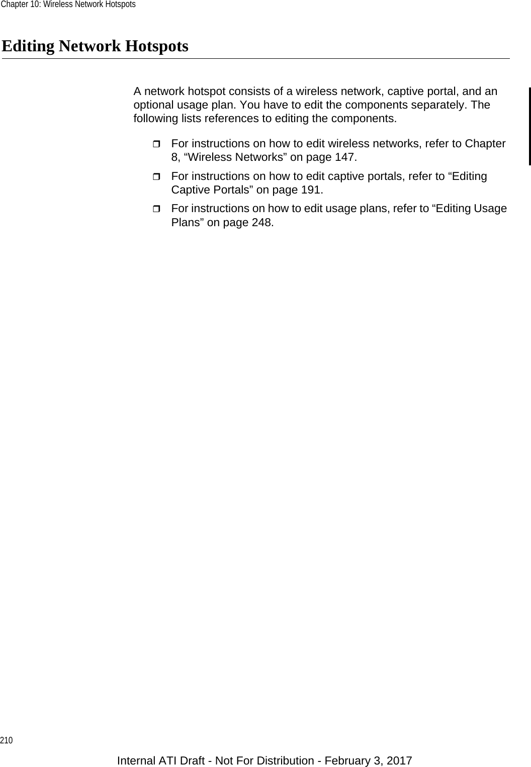 Chapter 10: Wireless Network Hotspots210Editing Network HotspotsA network hotspot consists of a wireless network, captive portal, and an optional usage plan. You have to edit the components separately. The following lists references to editing the components.For instructions on how to edit wireless networks, refer to Chapter 8, “Wireless Networks” on page 147.For instructions on how to edit captive portals, refer to “Editing Captive Portals” on page 191.For instructions on how to edit usage plans, refer to “Editing Usage Plans” on page 248.Internal ATI Draft - Not For Distribution - February 3, 2017