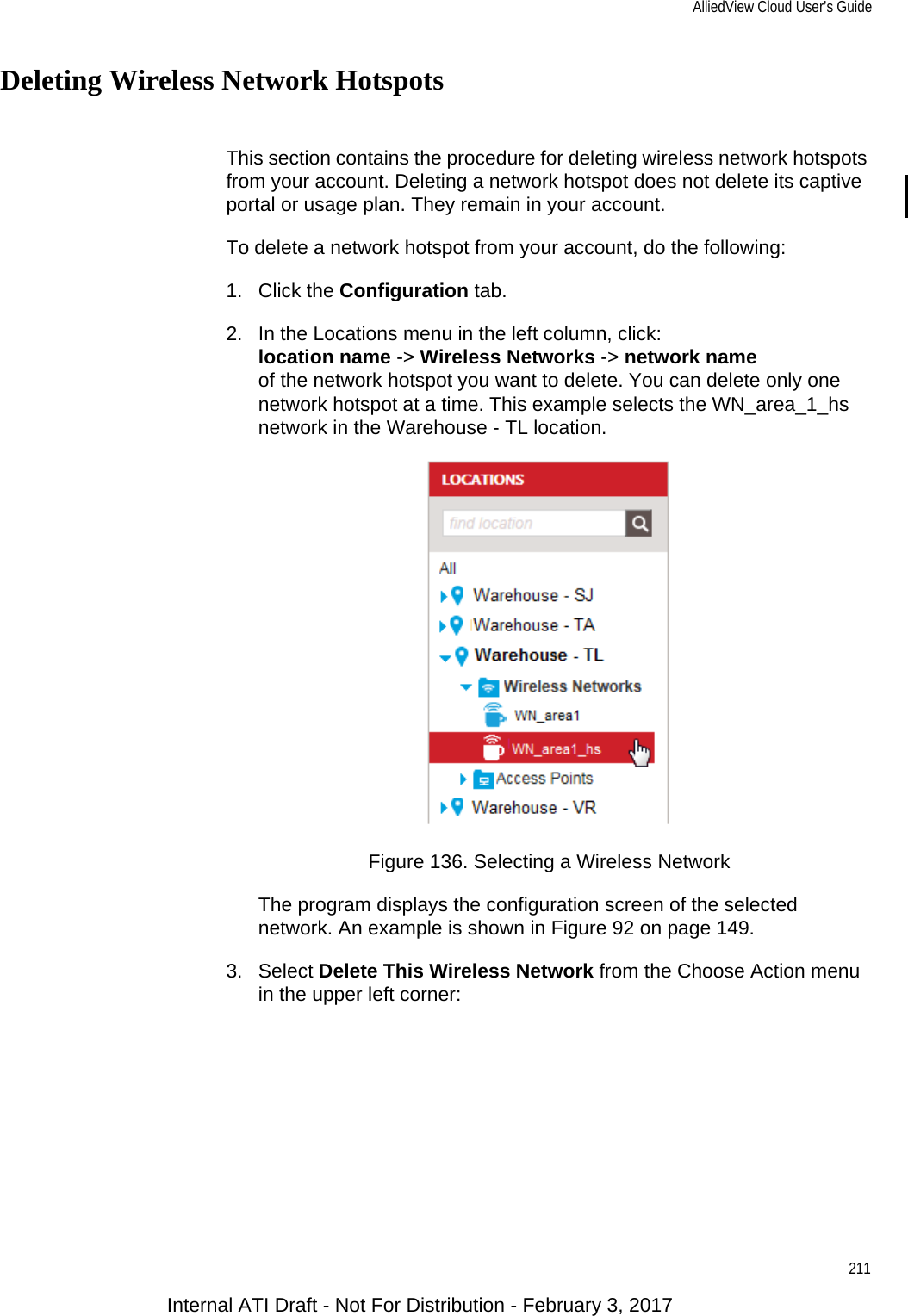 AlliedView Cloud User’s Guide211Deleting Wireless Network HotspotsThis section contains the procedure for deleting wireless network hotspots from your account. Deleting a network hotspot does not delete its captive portal or usage plan. They remain in your account.To delete a network hotspot from your account, do the following:1. Click the Configuration tab.2. In the Locations menu in the left column, click:location name -&gt; Wireless Networks -&gt; network nameof the network hotspot you want to delete. You can delete only one network hotspot at a time. This example selects the WN_area_1_hs network in the Warehouse - TL location.Figure 136. Selecting a Wireless NetworkThe program displays the configuration screen of the selected network. An example is shown in Figure 92 on page 149.3. Select Delete This Wireless Network from the Choose Action menu in the upper left corner:Internal ATI Draft - Not For Distribution - February 3, 2017