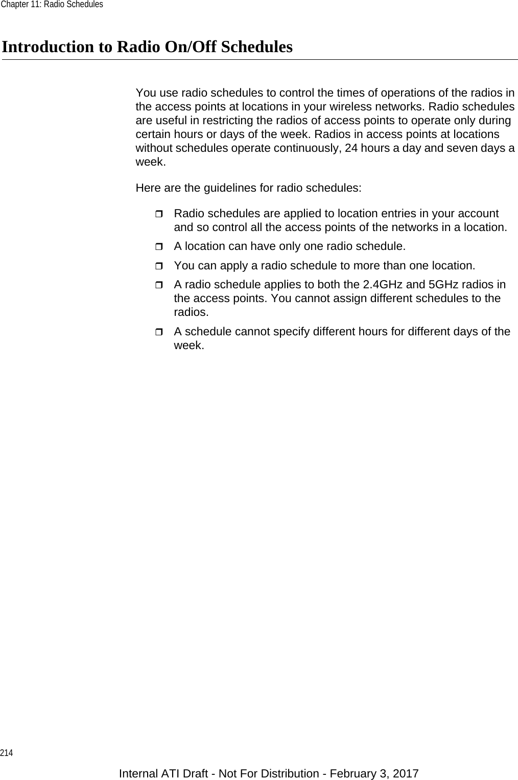 Chapter 11: Radio Schedules214Introduction to Radio On/Off SchedulesYou use radio schedules to control the times of operations of the radios in the access points at locations in your wireless networks. Radio schedules are useful in restricting the radios of access points to operate only during certain hours or days of the week. Radios in access points at locations without schedules operate continuously, 24 hours a day and seven days a week.Here are the guidelines for radio schedules:Radio schedules are applied to location entries in your account and so control all the access points of the networks in a location.A location can have only one radio schedule.You can apply a radio schedule to more than one location.A radio schedule applies to both the 2.4GHz and 5GHz radios in the access points. You cannot assign different schedules to the radios.A schedule cannot specify different hours for different days of the week.Internal ATI Draft - Not For Distribution - February 3, 2017