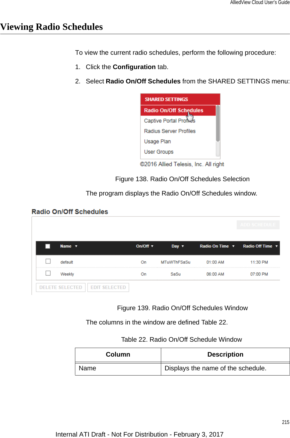 AlliedView Cloud User’s Guide215Viewing Radio SchedulesTo view the current radio schedules, perform the following procedure:1. Click the Configuration tab.2. Select Radio On/Off Schedules from the SHARED SETTINGS menu:Figure 138. Radio On/Off Schedules SelectionThe program displays the Radio On/Off Schedules window.Figure 139. Radio On/Off Schedules WindowThe columns in the window are defined Table 22.Table 22. Radio On/Off Schedule WindowColumn DescriptionName Displays the name of the schedule.Internal ATI Draft - Not For Distribution - February 3, 2017