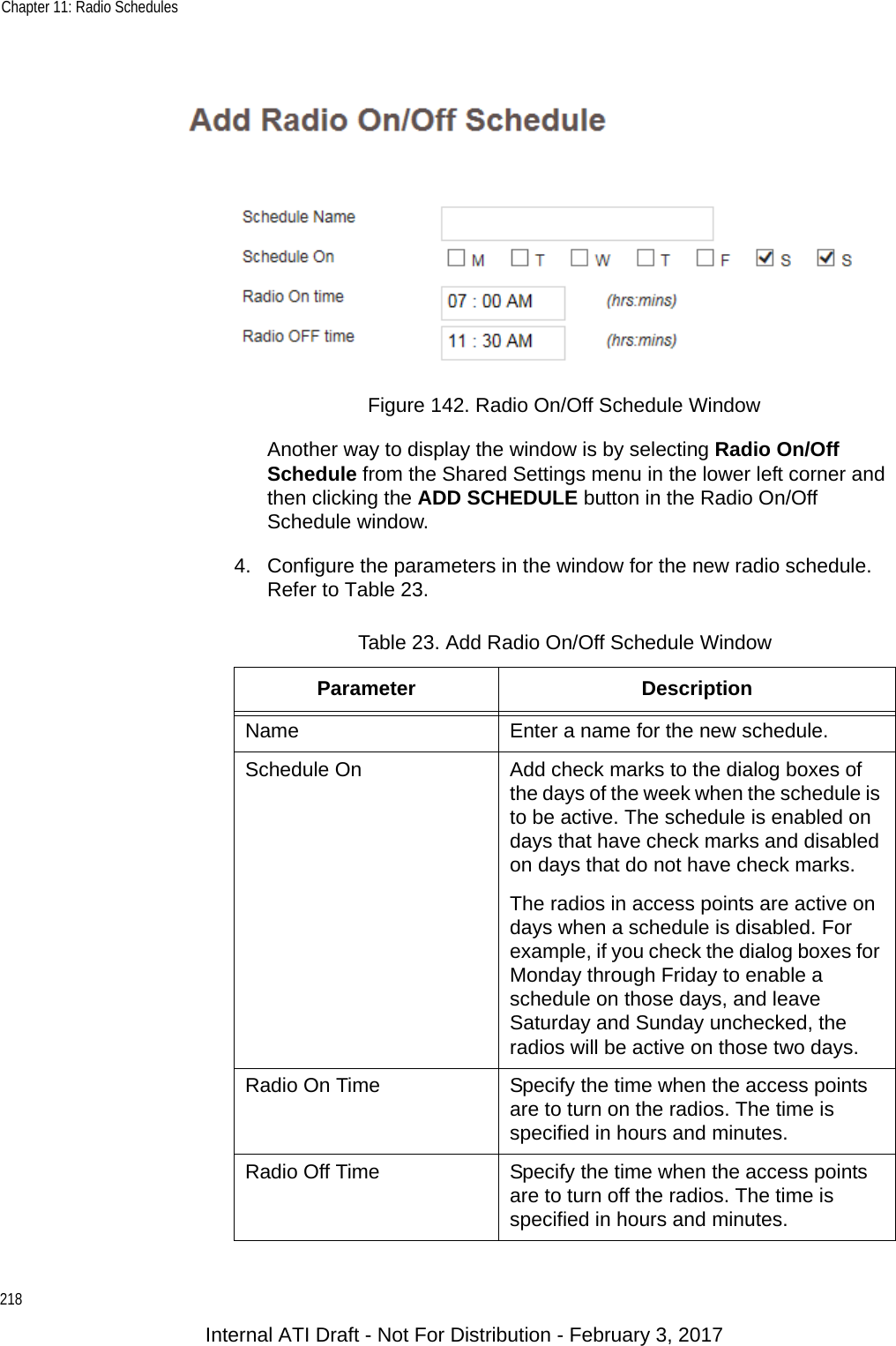 Chapter 11: Radio Schedules218Figure 142. Radio On/Off Schedule WindowAnother way to display the window is by selecting Radio On/Off Schedule from the Shared Settings menu in the lower left corner and then clicking the ADD SCHEDULE button in the Radio On/Off Schedule window.4. Configure the parameters in the window for the new radio schedule. Refer to Table 23.Table 23. Add Radio On/Off Schedule WindowParameter DescriptionName Enter a name for the new schedule.Schedule On Add check marks to the dialog boxes of the days of the week when the schedule is to be active. The schedule is enabled on days that have check marks and disabled on days that do not have check marks.The radios in access points are active on days when a schedule is disabled. For example, if you check the dialog boxes for Monday through Friday to enable a schedule on those days, and leave Saturday and Sunday unchecked, the radios will be active on those two days.Radio On Time Specify the time when the access points are to turn on the radios. The time is specified in hours and minutes.Radio Off Time Specify the time when the access points are to turn off the radios. The time is specified in hours and minutes.Internal ATI Draft - Not For Distribution - February 3, 2017