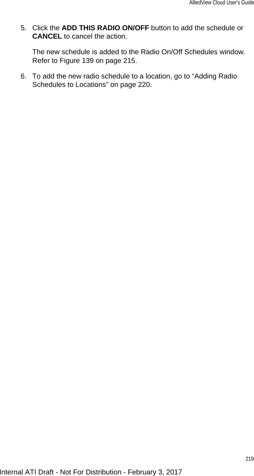 AlliedView Cloud User’s Guide2195. Click the ADD THIS RADIO ON/OFF button to add the schedule or CANCEL to cancel the action.The new schedule is added to the Radio On/Off Schedules window. Refer to Figure 139 on page 215.6. To add the new radio schedule to a location, go to “Adding Radio Schedules to Locations” on page 220.Internal ATI Draft - Not For Distribution - February 3, 2017