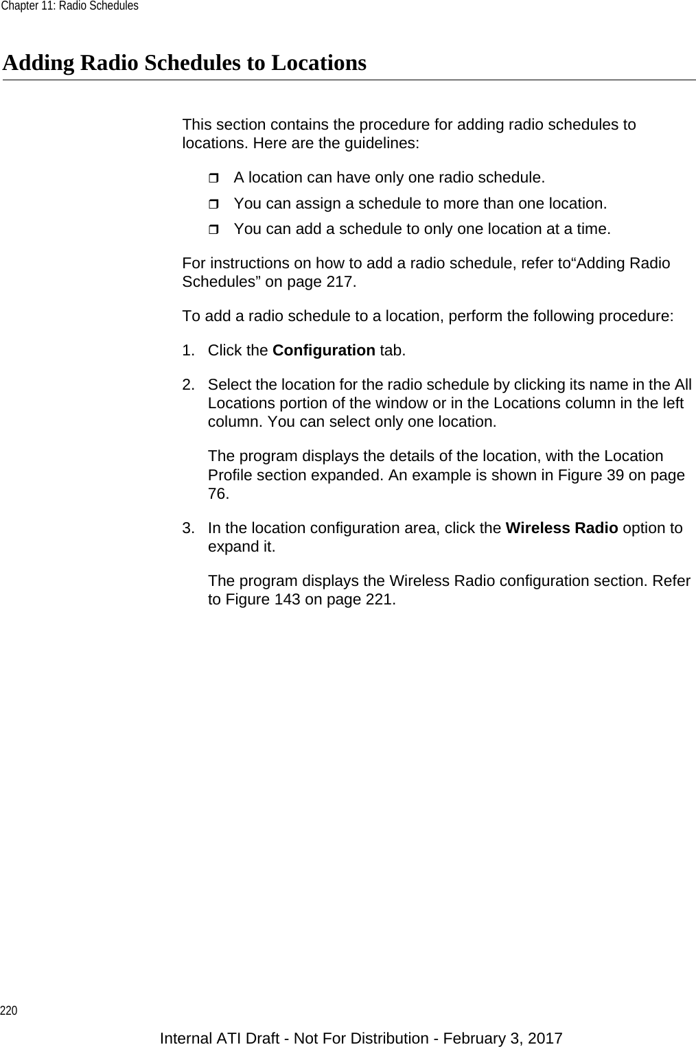 Chapter 11: Radio Schedules220Adding Radio Schedules to LocationsThis section contains the procedure for adding radio schedules to locations. Here are the guidelines:A location can have only one radio schedule.You can assign a schedule to more than one location.You can add a schedule to only one location at a time.For instructions on how to add a radio schedule, refer to“Adding Radio Schedules” on page 217.To add a radio schedule to a location, perform the following procedure:1. Click the Configuration tab.2. Select the location for the radio schedule by clicking its name in the All Locations portion of the window or in the Locations column in the left column. You can select only one location.The program displays the details of the location, with the Location Profile section expanded. An example is shown in Figure 39 on page 76.3. In the location configuration area, click the Wireless Radio option to expand it.The program displays the Wireless Radio configuration section. Refer to Figure 143 on page 221.Internal ATI Draft - Not For Distribution - February 3, 2017