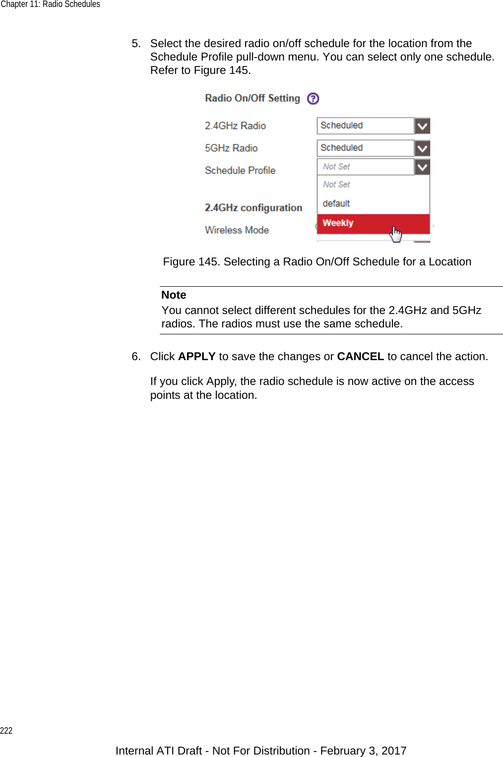 Chapter 11: Radio Schedules2225. Select the desired radio on/off schedule for the location from the Schedule Profile pull-down menu. You can select only one schedule. Refer to Figure 145.Figure 145. Selecting a Radio On/Off Schedule for a LocationNoteYou cannot select different schedules for the 2.4GHz and 5GHz radios. The radios must use the same schedule.6. Click APPLY to save the changes or CANCEL to cancel the action.If you click Apply, the radio schedule is now active on the access points at the location.Internal ATI Draft - Not For Distribution - February 3, 2017