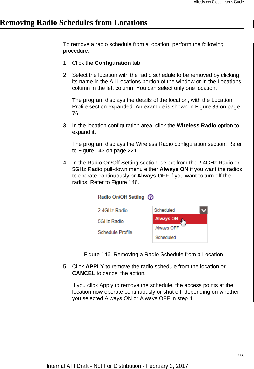 AlliedView Cloud User’s Guide223Removing Radio Schedules from LocationsTo remove a radio schedule from a location, perform the following procedure:1. Click the Configuration tab.2. Select the location with the radio schedule to be removed by clicking its name in the All Locations portion of the window or in the Locations column in the left column. You can select only one location.The program displays the details of the location, with the Location Profile section expanded. An example is shown in Figure 39 on page 76.3. In the location configuration area, click the Wireless Radio option to expand it.The program displays the Wireless Radio configuration section. Refer to Figure 143 on page 221.4. In the Radio On/Off Setting section, select from the 2.4GHz Radio or 5GHz Radio pull-down menu either Always ON if you want the radios to operate continuously or Always OFF if you want to turn off the radios. Refer to Figure 146.Figure 146. Removing a Radio Schedule from a Location5. Click APPLY to remove the radio schedule from the location or CANCEL to cancel the action.If you click Apply to remove the schedule, the access points at the location now operate continuously or shut off, depending on whether you selected Always ON or Always OFF in step 4.Internal ATI Draft - Not For Distribution - February 3, 2017