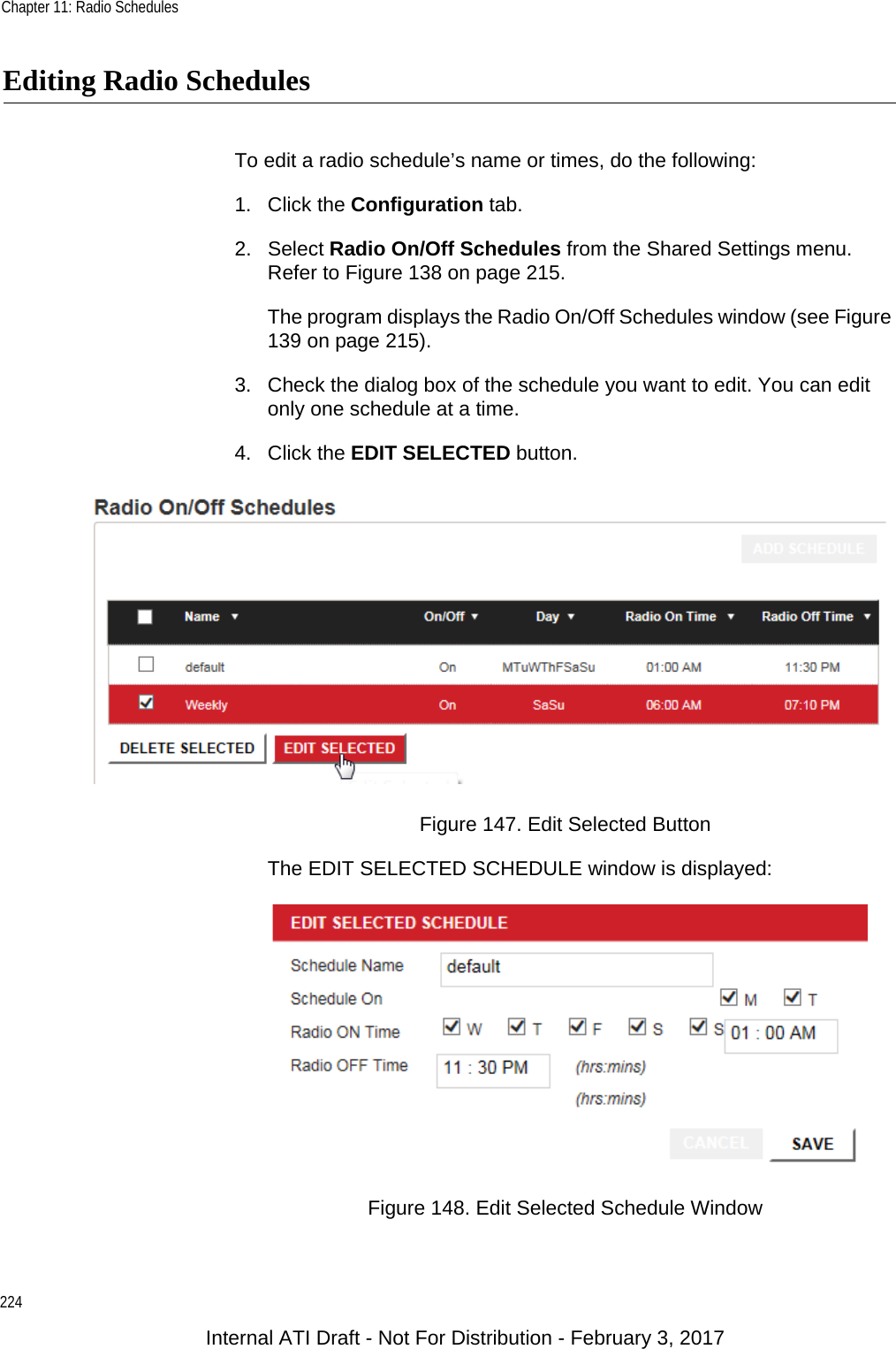 Chapter 11: Radio Schedules224Editing Radio SchedulesTo edit a radio schedule’s name or times, do the following:1. Click the Configuration tab.2. Select Radio On/Off Schedules from the Shared Settings menu. Refer to Figure 138 on page 215.The program displays the Radio On/Off Schedules window (see Figure 139 on page 215).3. Check the dialog box of the schedule you want to edit. You can edit only one schedule at a time.4. Click the EDIT SELECTED button.Figure 147. Edit Selected ButtonThe EDIT SELECTED SCHEDULE window is displayed:Figure 148. Edit Selected Schedule WindowInternal ATI Draft - Not For Distribution - February 3, 2017