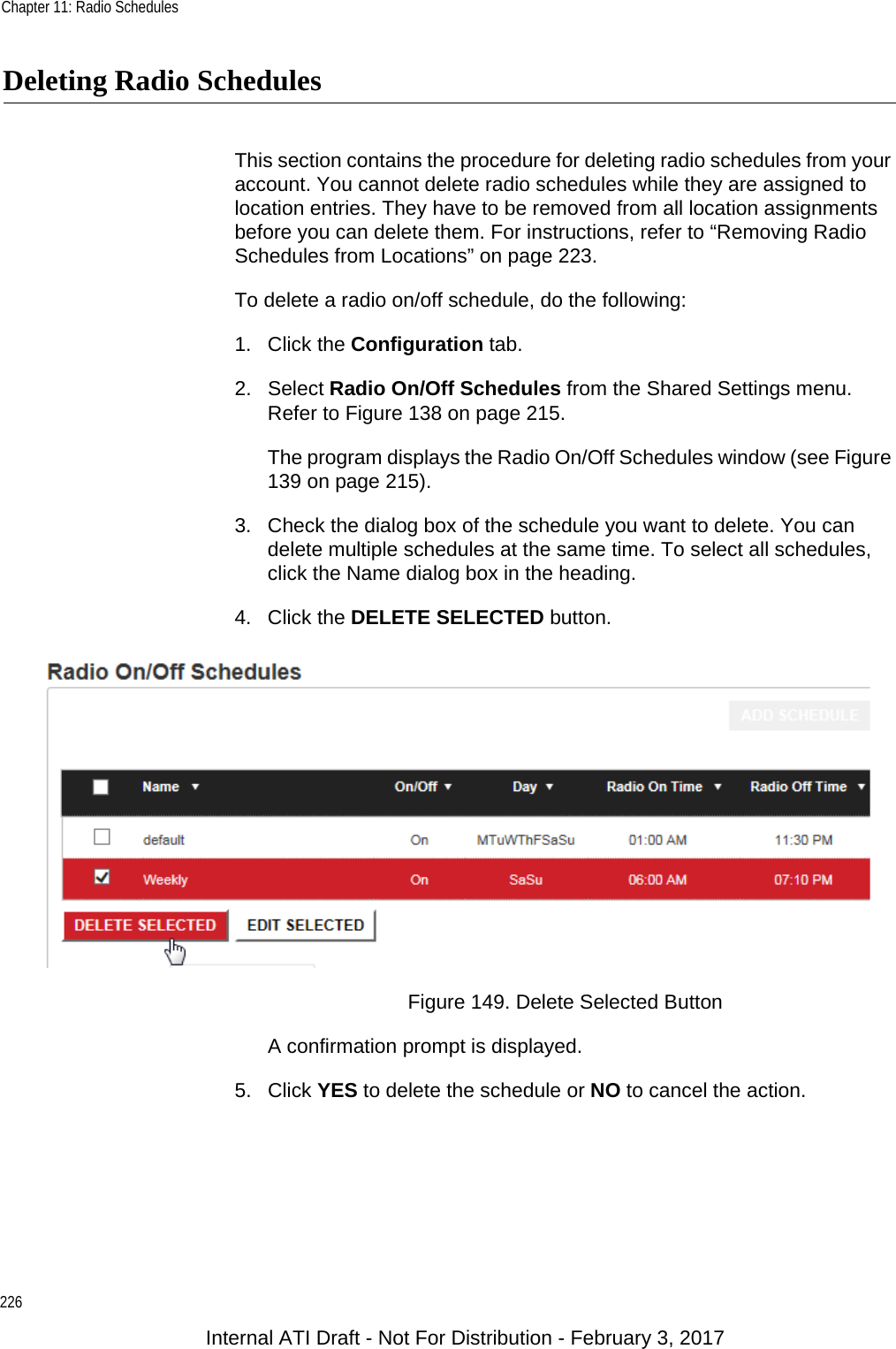 Chapter 11: Radio Schedules226Deleting Radio SchedulesThis section contains the procedure for deleting radio schedules from your account. You cannot delete radio schedules while they are assigned to location entries. They have to be removed from all location assignments before you can delete them. For instructions, refer to “Removing Radio Schedules from Locations” on page 223.To delete a radio on/off schedule, do the following:1. Click the Configuration tab.2. Select Radio On/Off Schedules from the Shared Settings menu. Refer to Figure 138 on page 215.The program displays the Radio On/Off Schedules window (see Figure 139 on page 215).3. Check the dialog box of the schedule you want to delete. You can delete multiple schedules at the same time. To select all schedules, click the Name dialog box in the heading.4. Click the DELETE SELECTED button.Figure 149. Delete Selected ButtonA confirmation prompt is displayed.5. Click YES to delete the schedule or NO to cancel the action.Internal ATI Draft - Not For Distribution - February 3, 2017