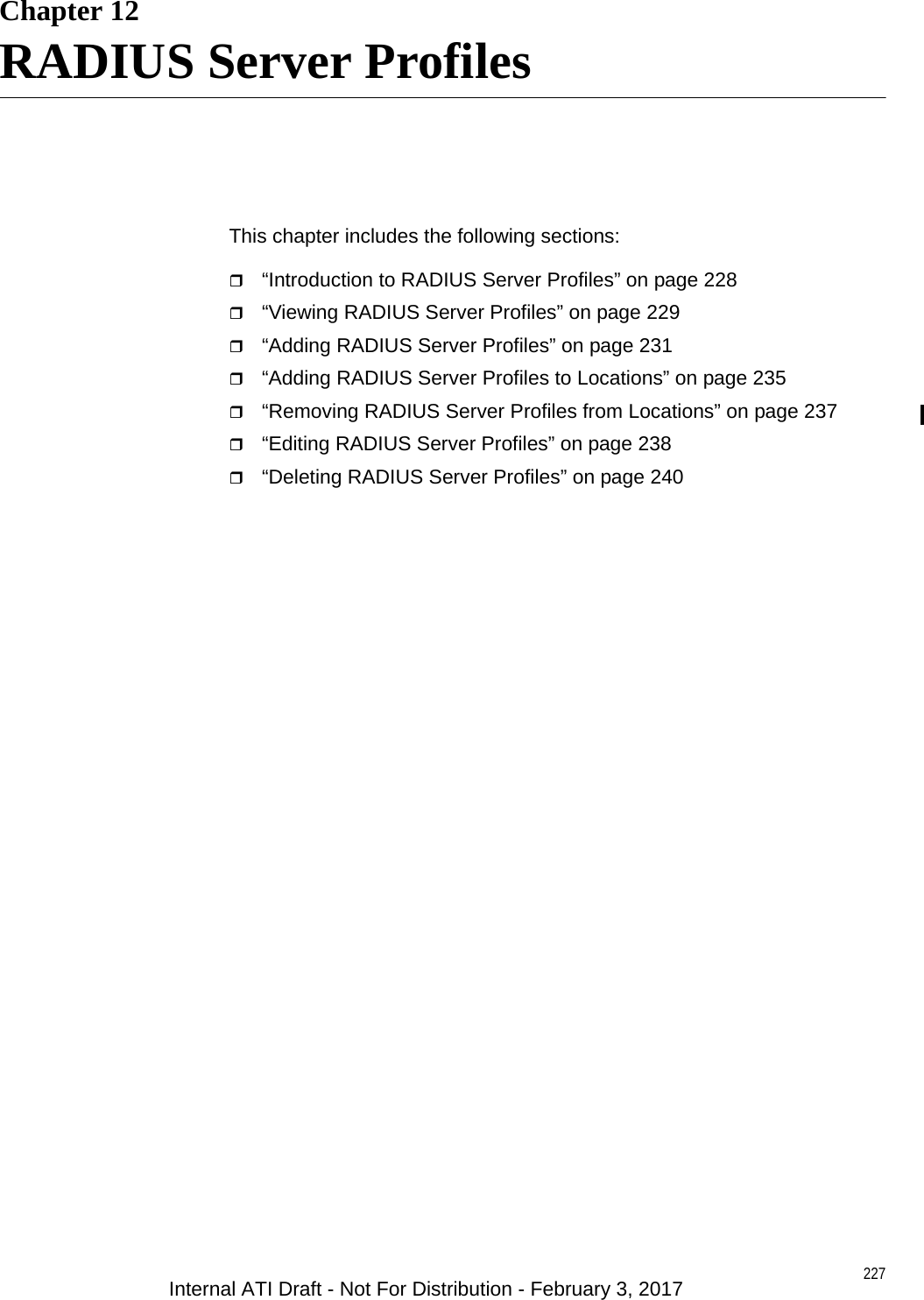 227Chapter 12RADIUS Server ProfilesThis chapter includes the following sections:“Introduction to RADIUS Server Profiles” on page 228“Viewing RADIUS Server Profiles” on page 229“Adding RADIUS Server Profiles” on page 231“Adding RADIUS Server Profiles to Locations” on page 235“Removing RADIUS Server Profiles from Locations” on page 237“Editing RADIUS Server Profiles” on page 238“Deleting RADIUS Server Profiles” on page 240Internal ATI Draft - Not For Distribution - February 3, 2017