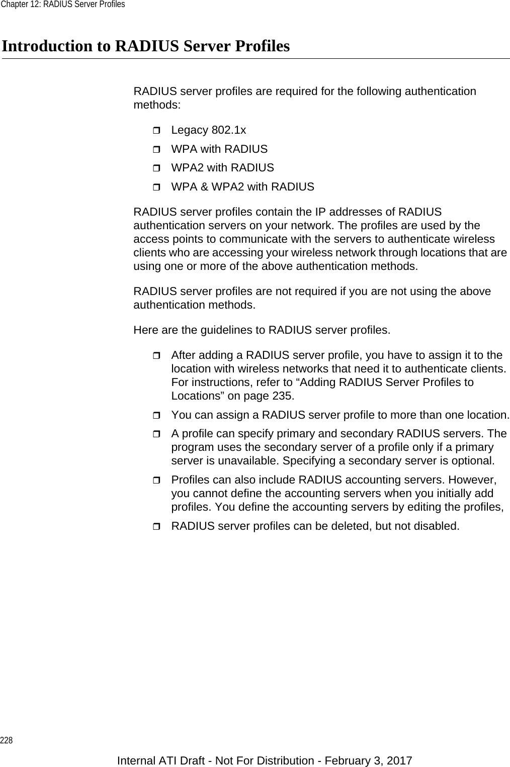 Chapter 12: RADIUS Server Profiles228Introduction to RADIUS Server ProfilesRADIUS server profiles are required for the following authentication methods:Legacy 802.1xWPA with RADIUSWPA2 with RADIUSWPA &amp; WPA2 with RADIUSRADIUS server profiles contain the IP addresses of RADIUS authentication servers on your network. The profiles are used by the access points to communicate with the servers to authenticate wireless clients who are accessing your wireless network through locations that are using one or more of the above authentication methods.RADIUS server profiles are not required if you are not using the above authentication methods.Here are the guidelines to RADIUS server profiles.After adding a RADIUS server profile, you have to assign it to the location with wireless networks that need it to authenticate clients. For instructions, refer to “Adding RADIUS Server Profiles to Locations” on page 235.You can assign a RADIUS server profile to more than one location.A profile can specify primary and secondary RADIUS servers. The program uses the secondary server of a profile only if a primary server is unavailable. Specifying a secondary server is optional.Profiles can also include RADIUS accounting servers. However, you cannot define the accounting servers when you initially add profiles. You define the accounting servers by editing the profiles,RADIUS server profiles can be deleted, but not disabled.Internal ATI Draft - Not For Distribution - February 3, 2017