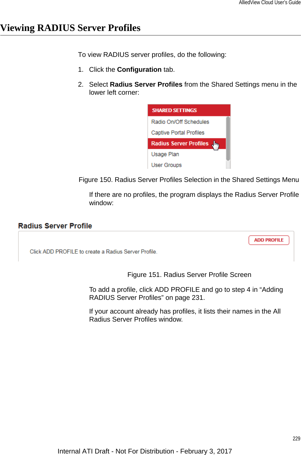 AlliedView Cloud User’s Guide229Viewing RADIUS Server ProfilesTo view RADIUS server profiles, do the following:1. Click the Configuration tab.2. Select Radius Server Profiles from the Shared Settings menu in the lower left corner:Figure 150. Radius Server Profiles Selection in the Shared Settings Menu If there are no profiles, the program displays the Radius Server Profile window:Figure 151. Radius Server Profile ScreenTo add a profile, click ADD PROFILE and go to step 4 in “Adding RADIUS Server Profiles” on page 231.If your account already has profiles, it lists their names in the All Radius Server Profiles window.Internal ATI Draft - Not For Distribution - February 3, 2017