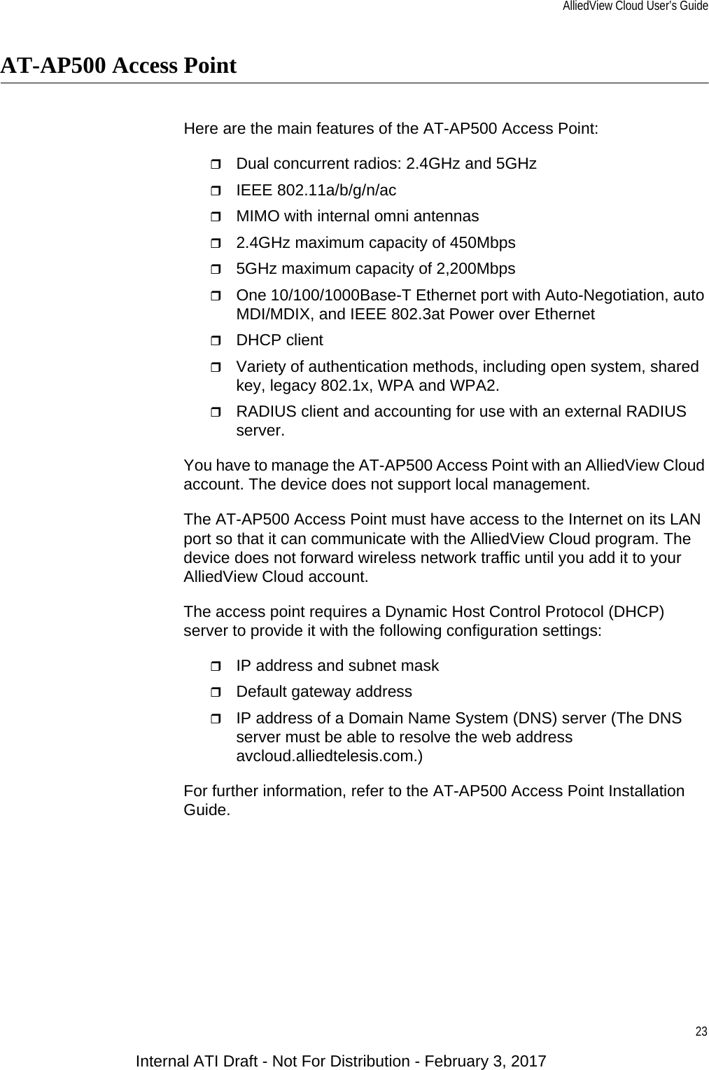 AlliedView Cloud User’s Guide23AT-AP500 Access PointHere are the main features of the AT-AP500 Access Point:Dual concurrent radios: 2.4GHz and 5GHzIEEE 802.11a/b/g/n/acMIMO with internal omni antennas2.4GHz maximum capacity of 450Mbps5GHz maximum capacity of 2,200MbpsOne 10/100/1000Base-T Ethernet port with Auto-Negotiation, auto MDI/MDIX, and IEEE 802.3at Power over EthernetDHCP clientVariety of authentication methods, including open system, shared key, legacy 802.1x, WPA and WPA2.RADIUS client and accounting for use with an external RADIUS server.You have to manage the AT-AP500 Access Point with an AlliedView Cloud account. The device does not support local management.The AT-AP500 Access Point must have access to the Internet on its LAN port so that it can communicate with the AlliedView Cloud program. The device does not forward wireless network traffic until you add it to your AlliedView Cloud account.The access point requires a Dynamic Host Control Protocol (DHCP) server to provide it with the following configuration settings:IP address and subnet maskDefault gateway addressIP address of a Domain Name System (DNS) server (The DNS server must be able to resolve the web address avcloud.alliedtelesis.com.)For further information, refer to the AT-AP500 Access Point Installation Guide.Internal ATI Draft - Not For Distribution - February 3, 2017