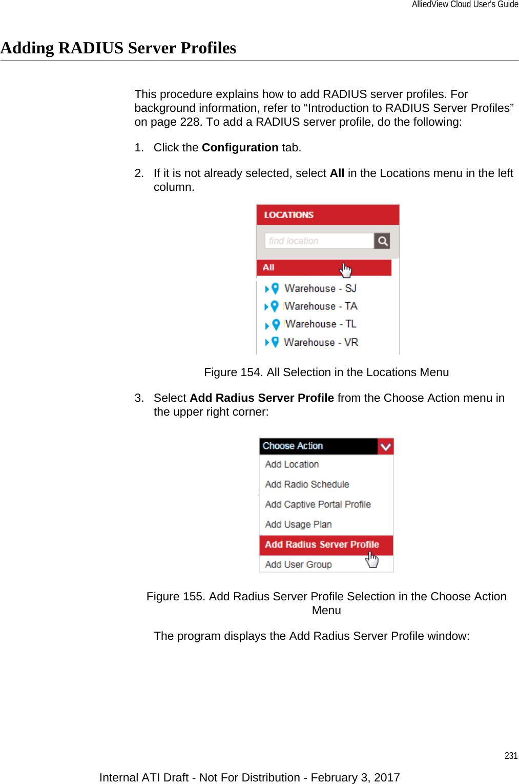 AlliedView Cloud User’s Guide231Adding RADIUS Server ProfilesThis procedure explains how to add RADIUS server profiles. For background information, refer to “Introduction to RADIUS Server Profiles” on page 228. To add a RADIUS server profile, do the following:1. Click the Configuration tab.2. If it is not already selected, select All in the Locations menu in the left column.Figure 154. All Selection in the Locations Menu3. Select Add Radius Server Profile from the Choose Action menu in the upper right corner:Figure 155. Add Radius Server Profile Selection in the Choose Action Menu The program displays the Add Radius Server Profile window:Internal ATI Draft - Not For Distribution - February 3, 2017