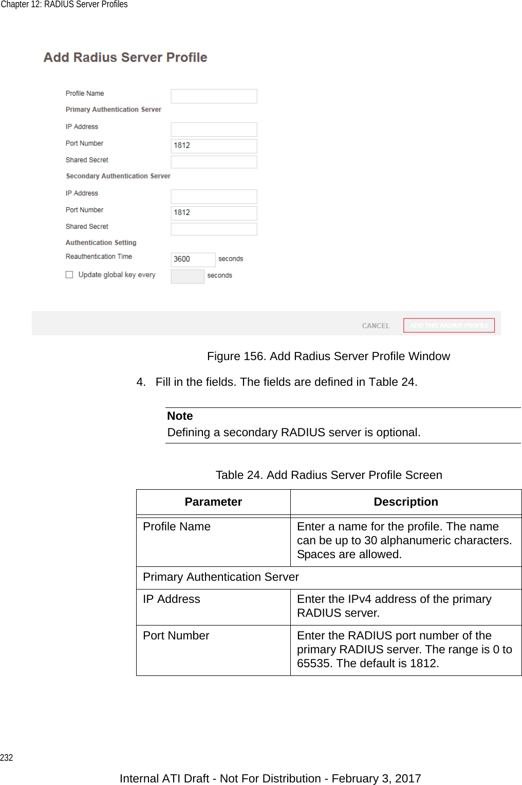 Chapter 12: RADIUS Server Profiles232Figure 156. Add Radius Server Profile Window4. Fill in the fields. The fields are defined in Table 24. NoteDefining a secondary RADIUS server is optional.Table 24. Add Radius Server Profile ScreenParameter DescriptionProfile Name Enter a name for the profile. The name can be up to 30 alphanumeric characters. Spaces are allowed.Primary Authentication ServerIP Address Enter the IPv4 address of the primary RADIUS server.Port Number Enter the RADIUS port number of the primary RADIUS server. The range is 0 to 65535. The default is 1812.Internal ATI Draft - Not For Distribution - February 3, 2017