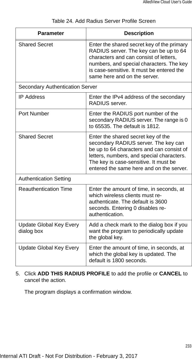 AlliedView Cloud User’s Guide2335. Click ADD THIS RADIUS PROFILE to add the profile or CANCEL to cancel the action.The program displays a confirmation window.Shared Secret Enter the shared secret key of the primary RADIUS server. The key can be up to 64 characters and can consist of letters, numbers, and special characters. The key is case-sensitive. It must be entered the same here and on the server.Secondary Authentication ServerIP Address Enter the IPv4 address of the secondary RADIUS server.Port Number Enter the RADIUS port number of the secondary RADIUS server. The range is 0 to 65535. The default is 1812.Shared Secret Enter the shared secret key of the secondary RADIUS server. The key can be up to 64 characters and can consist of letters, numbers, and special characters. The key is case-sensitive. It must be entered the same here and on the server.Authentication SettingReauthentication Time Enter the amount of time, in seconds, at which wireless clients must re-authenticate. The default is 3600 seconds. Entering 0 disables re-authentication.Update Global Key Every dialog box Add a check mark to the dialog box if you want the program to periodically update the global key.Update Global Key Every Enter the amount of time, in seconds, at which the global key is updated. The default is 1800 seconds.Table 24. Add Radius Server Profile ScreenParameter DescriptionInternal ATI Draft - Not For Distribution - February 3, 2017