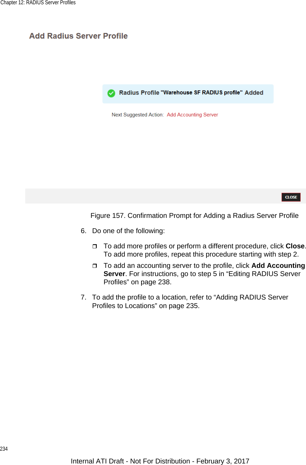 Chapter 12: RADIUS Server Profiles234Figure 157. Confirmation Prompt for Adding a Radius Server Profile6. Do one of the following:To add more profiles or perform a different procedure, click Close. To add more profiles, repeat this procedure starting with step 2.To add an accounting server to the profile, click Add Accounting Server. For instructions, go to step 5 in “Editing RADIUS Server Profiles” on page 238.7. To add the profile to a location, refer to “Adding RADIUS Server Profiles to Locations” on page 235.Internal ATI Draft - Not For Distribution - February 3, 2017