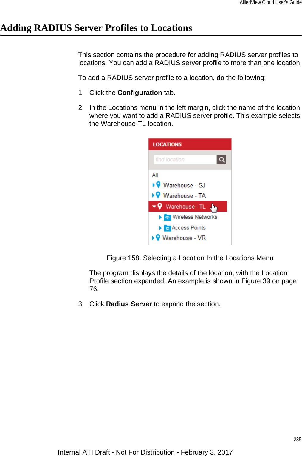 AlliedView Cloud User’s Guide235Adding RADIUS Server Profiles to LocationsThis section contains the procedure for adding RADIUS server profiles to locations. You can add a RADIUS server profile to more than one location.To add a RADIUS server profile to a location, do the following:1. Click the Configuration tab.2. In the Locations menu in the left margin, click the name of the location where you want to add a RADIUS server profile. This example selects the Warehouse-TL location.Figure 158. Selecting a Location In the Locations MenuThe program displays the details of the location, with the Location Profile section expanded. An example is shown in Figure 39 on page 76.3. Click Radius Server to expand the section.Internal ATI Draft - Not For Distribution - February 3, 2017