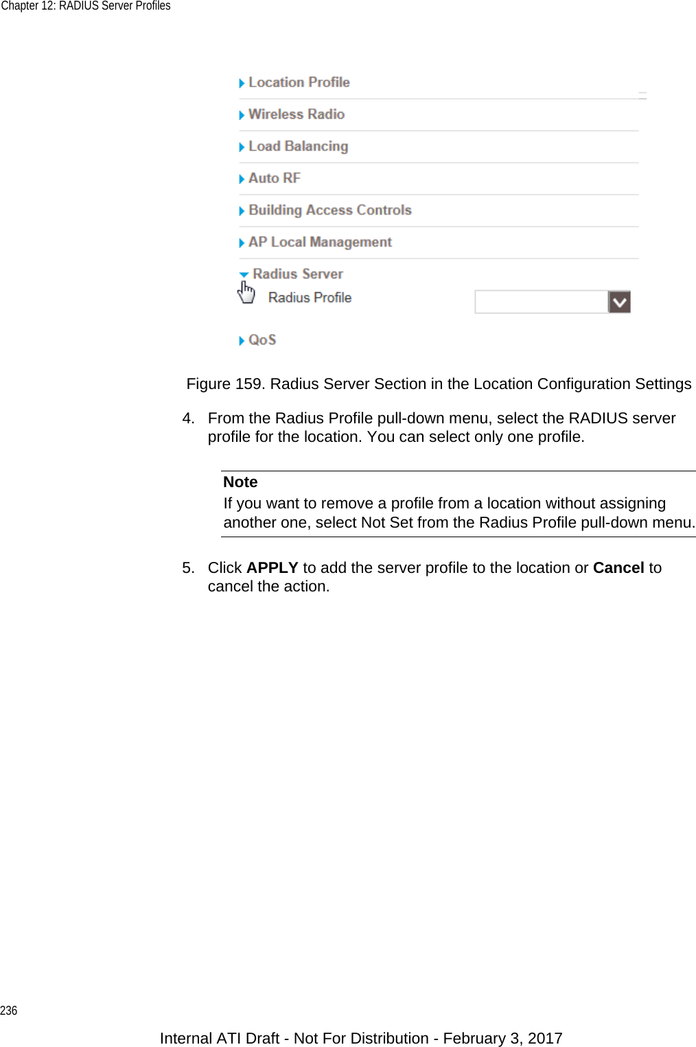 Chapter 12: RADIUS Server Profiles236Figure 159. Radius Server Section in the Location Configuration Settings4. From the Radius Profile pull-down menu, select the RADIUS server profile for the location. You can select only one profile.NoteIf you want to remove a profile from a location without assigning another one, select Not Set from the Radius Profile pull-down menu.5. Click APPLY to add the server profile to the location or Cancel to cancel the action.Internal ATI Draft - Not For Distribution - February 3, 2017