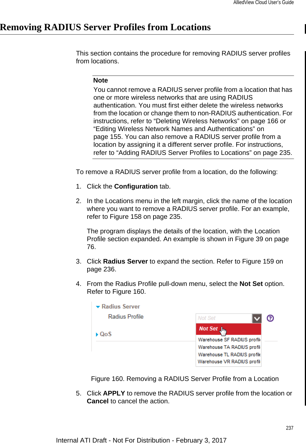 AlliedView Cloud User’s Guide237Removing RADIUS Server Profiles from LocationsThis section contains the procedure for removing RADIUS server profiles from locations.NoteYou cannot remove a RADIUS server profile from a location that has one or more wireless networks that are using RADIUS authentication. You must first either delete the wireless networks from the location or change them to non-RADIUS authentication. For instructions, refer to “Deleting Wireless Networks” on page 166 or “Editing Wireless Network Names and Authentications” on page 155. You can also remove a RADIUS server profile from a location by assigning it a different server profile. For instructions, refer to “Adding RADIUS Server Profiles to Locations” on page 235.To remove a RADIUS server profile from a location, do the following:1. Click the Configuration tab.2. In the Locations menu in the left margin, click the name of the location where you want to remove a RADIUS server profile. For an example, refer to Figure 158 on page 235.The program displays the details of the location, with the Location Profile section expanded. An example is shown in Figure 39 on page 76.3. Click Radius Server to expand the section. Refer to Figure 159 on page 236.4. From the Radius Profile pull-down menu, select the Not Set option. Refer to Figure 160.Figure 160. Removing a RADIUS Server Profile from a Location5. Click APPLY to remove the RADIUS server profile from the location or Cancel to cancel the action.Internal ATI Draft - Not For Distribution - February 3, 2017