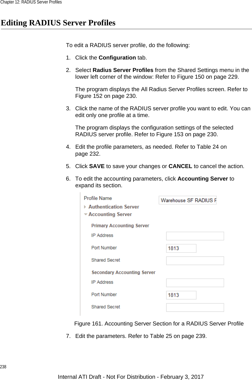 Chapter 12: RADIUS Server Profiles238Editing RADIUS Server ProfilesTo edit a RADIUS server profile, do the following:1. Click the Configuration tab.2. Select Radius Server Profiles from the Shared Settings menu in the lower left corner of the window: Refer to Figure 150 on page 229.The program displays the All Radius Server Profiles screen. Refer to Figure 152 on page 230.3. Click the name of the RADIUS server profile you want to edit. You can edit only one profile at a time.The program displays the configuration settings of the selected RADIUS server profile. Refer to Figure 153 on page 230.4. Edit the profile parameters, as needed. Refer to Table 24 on page 232.5. Click SAVE to save your changes or CANCEL to cancel the action.6. To edit the accounting parameters, click Accounting Server to expand its section.Figure 161. Accounting Server Section for a RADIUS Server Profile7. Edit the parameters. Refer to Table 25 on page 239.Internal ATI Draft - Not For Distribution - February 3, 2017